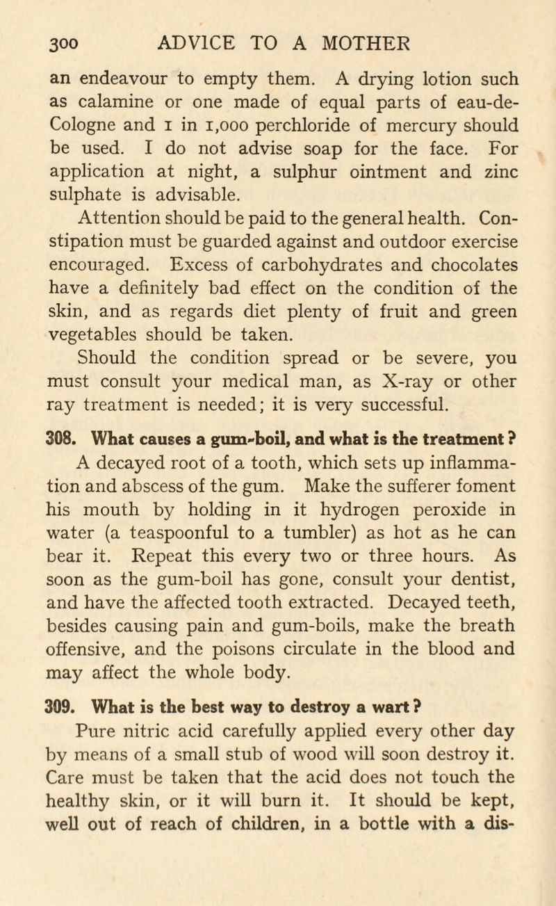 an endeavour to empty them. A drying lotion such as calamine or one made of equal parts of eau-de- Cologne and i in 1,000 perchloride of mercury should be used. I do not advise soap for the face. For application at night, a sulphur ointment and zinc sulphate is advisable. Attention should be paid to the general health. Con¬ stipation must be guarded against and outdoor exercise encouraged. Excess of carbohydrates and chocolates have a definitely bad effect on the condition of the skin, and as regards diet plenty of fruit and green vegetables should be taken. Should the condition spread or be severe, you must consult your medical man, as X-ray or other ray treatment is needed; it is very successful. 308. What causes a gum-boil, and what is the treatment ? A decayed root of a tooth, which sets up inflamma¬ tion and abscess of the gum. Make the sufferer foment his mouth by holding in it hydrogen peroxide in water (a teaspoonful to a tumbler) as hot as he can bear it. Repeat this every two or three hours. As soon as the gum-boil has gone, consult your dentist, and have the affected tooth extracted. Decayed teeth, besides causing pain and gum-boils, make the breath offensive, and the poisons circulate in the blood and may affect the whole body. 309. What is the best way to destroy a wart ? Pure nitric acid carefully applied every other day by means of a small stub of wood will soon destroy it. Care must be taken that the acid does not touch the healthy skin, or it will burn it. It should be kept, well out of reach of children, in a bottle with a dis-