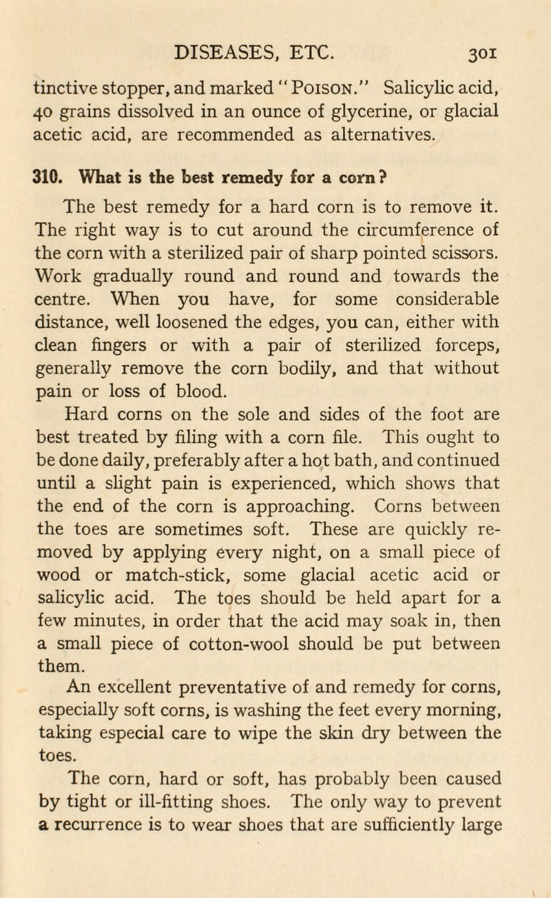 tinctive stopper, and marked “ Poison.” Salicylic acid, 40 grains dissolved in an ounce of glycerine, or glacial acetic acid, are recommended as alternatives. 310. What is the best remedy for a corn? The best remedy for a hard corn is to remove it. The right way is to cut around the circumference of the corn with a sterilized pair of sharp pointed scissors. Work gradually round and round and towards the centre. When you have, for some considerable distance, well loosened the edges, you can, either with clean fingers or with a pair of sterilized forceps, generally remove the corn bodily, and that without pain or loss of blood. Hard corns on the sole and sides of the foot are best treated by filing with a corn file. This ought to be done daily, preferably after a hot bath, and continued until a slight pain is experienced, which shows that the end of the corn is approaching. Corns between the toes are sometimes soft. These are quickly re¬ moved by applying every night, on a small piece of wood or match-stick, some glacial acetic acid or salicylic acid. The toes should be held apart for a few minutes, in order that the acid may soak in, then a small piece of cotton-wool should be put between them. An excellent preventative of and remedy for corns, especially soft corns, is washing the feet every morning, taking especial care to wipe the skin dry between the toes. The corn, hard or soft, has probably been caused by tight or ill-fitting shoes. The only way to prevent a recurrence is to wear shoes that are sufficiently large