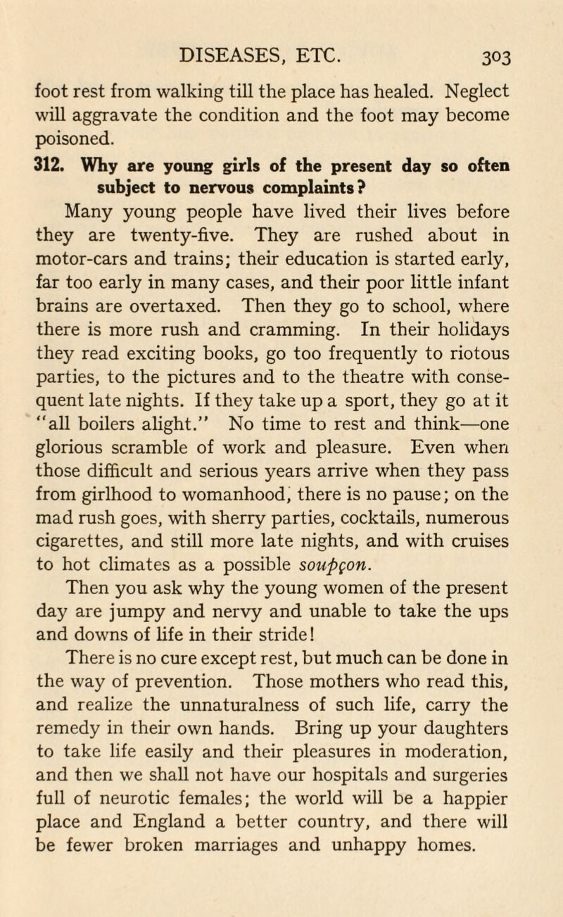 foot rest from walking till the place has healed. Neglect will aggravate the condition and the foot may become poisoned. 312. Why are young girls of the present day so often subject to nervous complaints? Many young people have lived their lives before they are twenty-five. They are rushed about in motor-cars and trains; their education is started early, far too early in many cases, and their poor little infant brains are overtaxed. Then they go to school, where there is more rush and cramming. In their holidays they read exciting books, go too frequently to riotous parties, to the pictures and to the theatre with conse¬ quent late nights. If they take up a sport, they go at it “all boilers alight.” No time to rest and think—one glorious scramble of work and pleasure. Even when those difficult and serious years arrive when they pass from girlhood to womanhood, there is no pause; on the mad rush goes, with sherry parties, cocktails, numerous cigarettes, and still more late nights, and with cruises to hot climates as a possible soupgon. Then you ask why the young women of the present day are jumpy and nervy and unable to take the ups and downs of life in their stride! There is no cure except rest, but much can be done in the way of prevention. Those mothers who read this, and realize the unnaturalness of such life, carry the remedy in their own hands. Bring up your daughters to take life easily and their pleasures in moderation, and then we shall not have our hospitals and surgeries full of neurotic females; the world will be a happier place and England a better country, and there will be fewer broken marriages and unhappy homes.