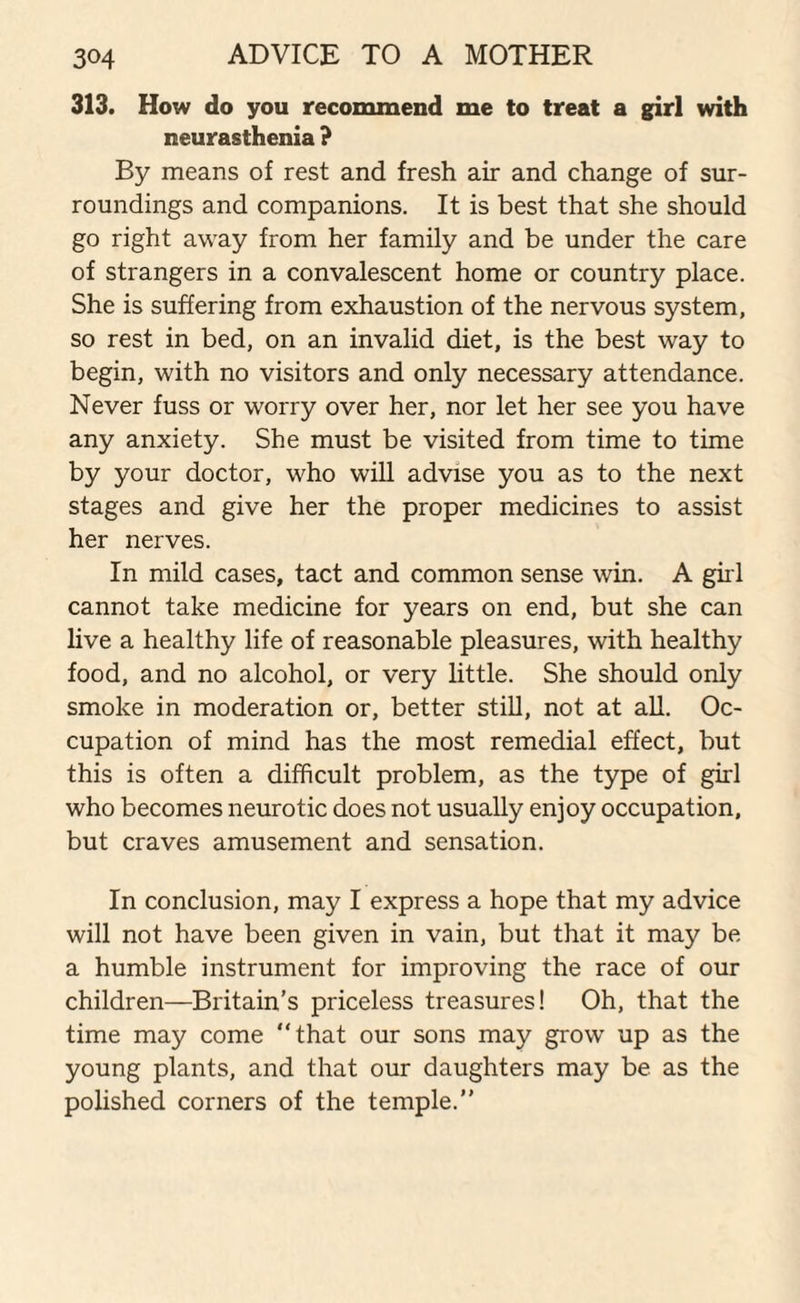 313. How do you recommend me to treat a girl with neurasthenia ? By means of rest and fresh air and change of sur¬ roundings and companions. It is best that she should go right away from her family and be under the care of strangers in a convalescent home or country place. She is suffering from exhaustion of the nervous system, so rest in bed, on an invalid diet, is the best way to begin, with no visitors and only necessary attendance. Never fuss or worry over her, nor let her see you have any anxiety. She must be visited from time to time by your doctor, who will advise you as to the next stages and give her the proper medicines to assist her nerves. In mild cases, tact and common sense win. A girl cannot take medicine for years on end, but she can live a healthy life of reasonable pleasures, with healthy food, and no alcohol, or very little. She should only smoke in moderation or, better still, not at all. Oc¬ cupation of mind has the most remedial effect, but this is often a difficult problem, as the type of girl who becomes neurotic does not usually enjoy occupation, but craves amusement and sensation. In conclusion, may I express a hope that my advice will not have been given in vain, but that it may be a humble instrument for improving the race of our children—Britain’s priceless treasures! Oh, that the time may come “that our sons may grow up as the young plants, and that our daughters may be as the polished corners of the temple.”