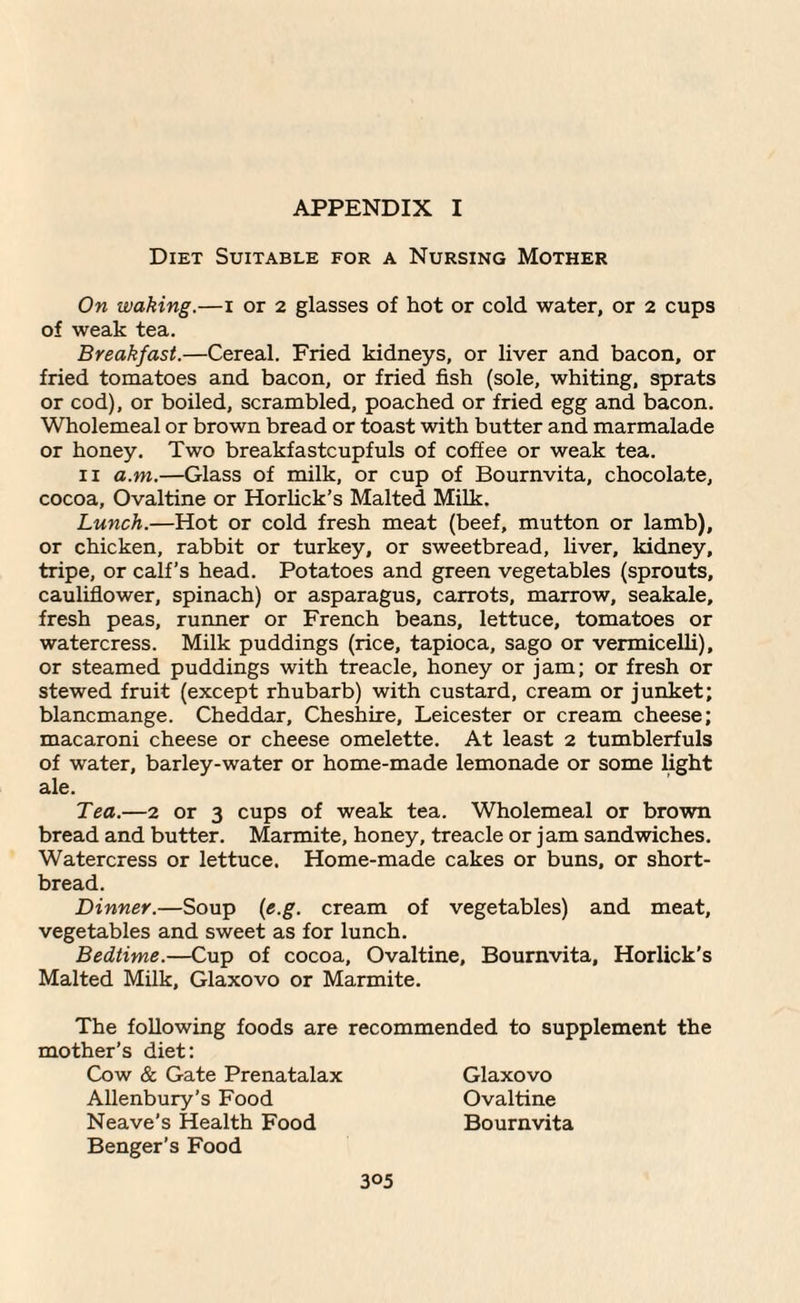 APPENDIX I Diet Suitable for a Nursing Mother On waking.—i or 2 glasses of hot or cold water, or 2 cups of weak tea. Breakfast.—Cereal. Fried kidneys, or liver and bacon, or fried tomatoes and bacon, or fried fish (sole, whiting, sprats or cod), or boiled, scrambled, poached or fried egg and bacon. Wholemeal or brown bread or toast with butter and marmalade or honey. Two breakfastcupfuls of coffee or weak tea. ii a.m.—Glass of milk, or cup of Bournvita, chocolate, cocoa, Ovaltine or Horlick’s Malted Milk. Lunch.—Hot or cold fresh meat (beef, mutton or lamb), or chicken, rabbit or turkey, or sweetbread, liver, kidney, tripe, or calf’s head. Potatoes and green vegetables (sprouts, cauliflower, spinach) or asparagus, carrots, marrow, seakale, fresh peas, runner or French beans, lettuce, tomatoes or watercress. Milk puddings (rice, tapioca, sago or vermicelli), or steamed puddings with treacle, honey or jam; or fresh or stewed fruit (except rhubarb) with custard, cream or junket; blancmange. Cheddar, Cheshire, Leicester or cream cheese; macaroni cheese or cheese omelette. At least 2 tumblerfuls of water, barley-water or home-made lemonade or some light ale. Tea.—2 or 3 cups of weak tea. Wholemeal or brown bread and butter. Marmite, honey, treacle or jam sandwiches. Watercress or lettuce. Home-made cakes or buns, or short¬ bread. Dinner.—Soup (e.g. cream of vegetables) and meat, vegetables and sweet as for lunch. Bedtime.—Cup of cocoa, Ovaltine, Bournvita, Horlick’s Malted Milk, Glaxovo or Marmite. The following foods are recommended to supplement the mother’s diet: Cow & Gate Prenatalax Glaxovo Allenbury’s Food Ovaltine Neave’s Health Food Bournvita Benger’s Food