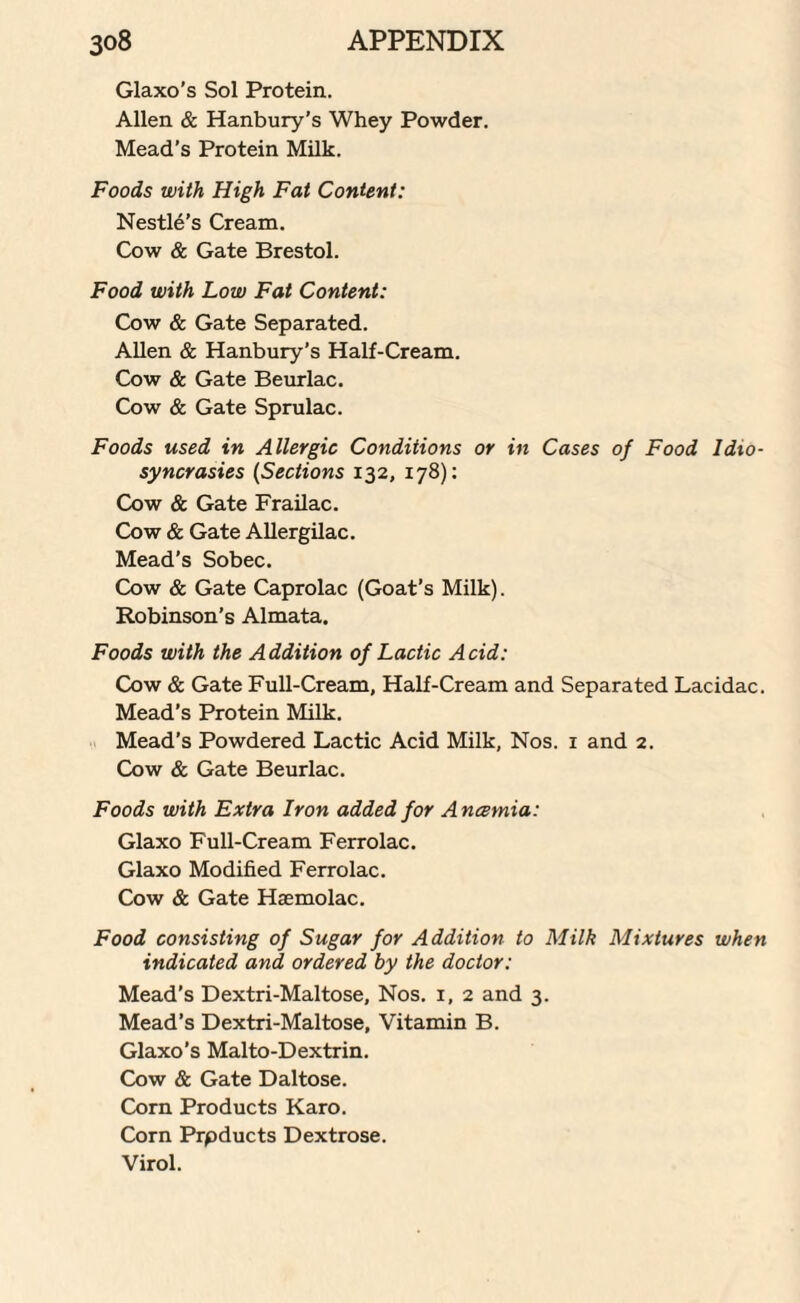 Glaxo’s Sol Protein. Allen & Hanbury’s Whey Powder. Mead’s Protein Milk. Foods with High Fat Content: Nestle’s Cream. Cow & Gate Brestol. Food with Low Fat Content: Cow & Gate Separated. Allen & Hanbury’s Half-Cream. Cow & Gate Beurlac. Cow & Gate Sprulac. Foods used in Allergic Conditions or in Cases of Food Idio¬ syncrasies (Sections 132, 178): Cow & Gate Frailac. Cow & Gate Allergilac. Mead’s Sobec. Cow & Gate Caprolac (Goat’s Milk). Robinson’s Almata. Foods with the Addition of Lactic Acid: Cow & Gate Full-Cream, Half-Cream and Separated Lacidac. Mead’s Protein Milk. Mead’s Powdered Lactic Acid Milk, Nos. 1 and 2. Cow & Gate Beurlac. Foods with Extra Iron added for A ncemia: Glaxo Full-Cream Ferrolac. Glaxo Modified Ferrolac. Cow & Gate Haemolac. Food consisting of Sugar for Addition to Milk Mixtures when indicated and, ordered by the doctor: Mead’s Dextri-Maltose, Nos. 1, 2 and 3. Mead’s Dextri-Maltose, Vitamin B. Glaxo’s Malto-Dextrin. Cow & Gate Daltose. Corn Products Karo. Corn Prpducts Dextrose. Virol.