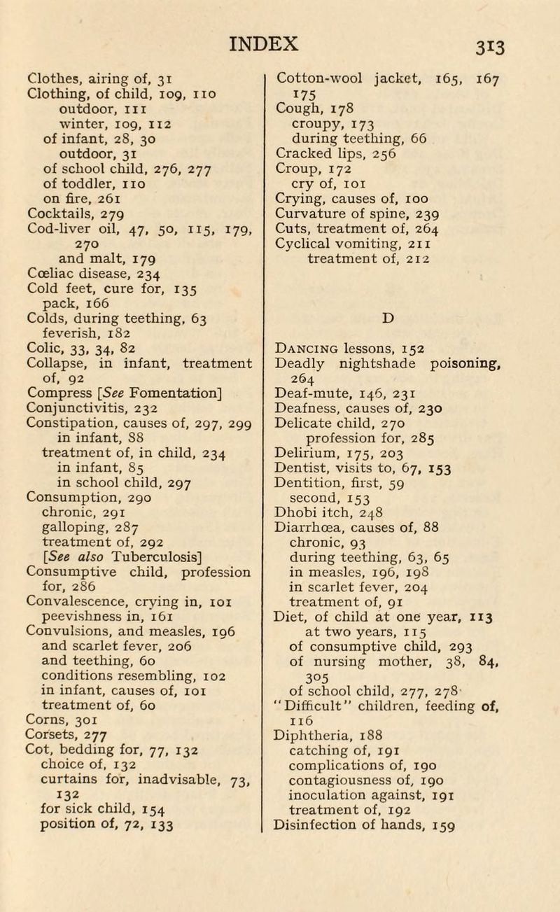 Clothes, airing of, 31 Clothing, of child, 109, no outdoor, in winter, 109, 112 of infant, 28, 30 outdoor, 31 of school child, 276, 277 of toddler, no on fire, 261 Cocktails, 279 Cod-liver oil, 47, 50, 115, 179, 270 and malt, 179 Cceliac disease, 234 Cold feet, cure for, 135 pack, 166 Colds, during teething, 63 feverish, 182 Colic, 33, 34, 82 Collapse, in infant, treatment of, 92 Compress [See Fomentation] Conjunctivitis, 232 Constipation, causes of, 297, 299 in infant, S8 treatment of, in child, 234 in infant, 85 in school child, 297 Consumption, 290 chronic, 291 galloping, 287 treatment of, 292 [See also Tuberculosis] Consumptive child, profession for, 286 Convalescence, crying in, 101 peevishness in, 161 Convulsions, and measles, 196 and scarlet fever, 206 and teething, 60 conditions resembling, 102 in infant, causes of, 101 treatment of, 60 Corns, 301 Corsets, 277 Cot, bedding for, 77, 132 choice of, 132 curtains for, inadvisable, 73, 132 for sick child, 154 313 Cotton-wool jacket, 165, 167 175 Cough,178 croupy, 173 during teething, 66 Cracked lips, 256 Croup,172 cry of, 101 Crying, causes of, 100 Curvature of spine, 239 Cuts, treatment of, 264 Cyclical vomiting, 211 treatment of, 212 D Dancing lessons, 152 Deadly nightshade poisoning, 264 Deaf-mute, 146, 231 Deafness, causes of, 230 Delicate child, 270 profession for, 285 Delirium, 175, 203 Dentist, visits to, 67, 153 Dentition, first, 59 second,153 Dhobi itch, 248 Diarrhoea, causes of, 88 chronic, 93 during teething, 63, 65 in measles, 196, 19S in scarlet fever, 204 treatment of, 91 Diet, of child at one year, 113 at two years, 115 of consumptive child, 293 of nursing mother, 38, 84, 305 of school child, 277, 278 “Difficult’’ children, feeding of, 116 Diphtheria, 188 catching of, 191 complications of, 190 contagiousness of, 190 inoculation against, 191 treatment of, 192