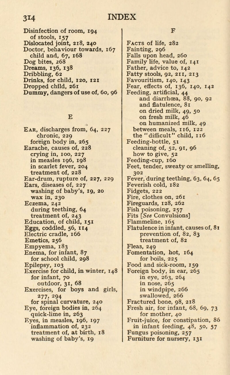 Disinfection of room, 194 of stools, 157 Dislocated joint, 218, 240 Doctor, behaviour towards, 167 child and, 67, 168 Dog bites, 268 Dreams, 136, 138 Dribbling, 62 Drinks, for child, 120, 121 Dropped child, 261 Dummy, dangers of use of, 60, 96 E Ear, discharges from, 64, 227 chronic, 229 foreign body in, 265 Earache, causes of, 228 crying in, 100, 227 in measles 196, 198 in scarlet fever, 204 treatment of, 228 Ear-drum, rupture of, 227, 229 Ears, diseases of, 227 washing of baby’s, 19, 20 wax in, 230 Eczema, 242 during teething, 64 treatment of, 243 Education, of child, 151 Eggs, coddled, 56, 114 Electric cradle, 166 Emetics, 256 Empyema, 183 Enema, for infant, 87 for school child, 298 Epilepsy, 103 Exercise for child, in winter, 148 for infant, 70 outdoor, 31, 68 Exercises, for boys and girls, 277, 294 for spinal curvature, 240 Eye, foreign bodies in, 264 quick-lime in, 263 Eyes, in measles, 196, 197 inflammation of, 232 treatment of, at birth, 18 washing of baby’s, 19 F Facts of life, 282 Fainting, 296 Falls upon head, 260 Family life, value of, 141 Father, advice to, 142 Fatty stools, 92, 211, 213 Favouritism, 140, 143 Fear, effects of, 136, 140, 142 Feeding, artificial, 44 and diarrhoea, 88, 90, 92 and flatulence, 81 on dried milk, 49, 50 on fresh milk, 46 on humanized milk, 49 between meals, 116, 122 the “difficult’’ child, 116 Feeding-bottle, 51 cleaning of, 52, 91, 96 how to give, 52 Feeding-cup, 160 Feet, tender, sweaty or smelling, 302 Fever, during teething, 63, 64, 65 Feverish cold, 182 Fidgets, 222 Fire, clothes on, 261 Fireguards, 128, 262 Fish poisoning, 257 Fits [See Convulsions] Flammeline, 165 Flatulence in infant, causes of, 81 prevention of, 82, 83 treatment of, 82 Fleas, 249 Fomentation, hot, 164 for boils, 225 Food and sick-room, 159 Foreign body, in ear, 265 in eye, 263, 264 in nose, 265 in windpipe, 266 swallowed, 266 Fractured bone, 98, 218 Fresh air, for infant, 68, 69, 73 for mother, 40 Fruit-juice, for constipation, 86 in infant feeding, 48, 50, 57 Fungus poisoning, 257 Furniture for nursery, 131