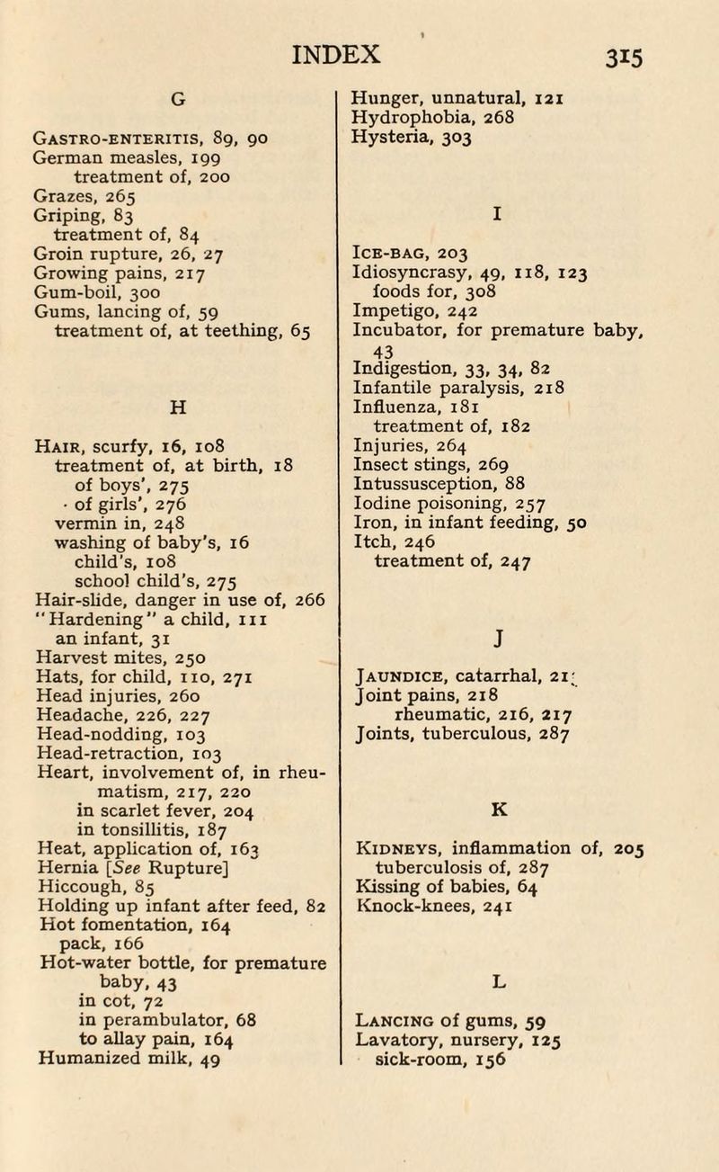 G Gastroenteritis, 89, 90 German measles, 199 treatment of, 200 Grazes, 265 Griping, 83 treatment of, 84 Groin rupture, 26, 27 Growing pains, 217 Gum-boil, 300 Gums, lancing of, 59 treatment of, at teething, 65 H Hair, scurfy, 16, 108 treatment of, at birth, 18 of boys', 275 • of girls’, 276 vermin in, 248 washing of baby’s, 16 child’s, 108 school child’s, 275 Hair-slide, danger in use of, 266 Hardening” a child, 111 an infant, 31 Harvest mites, 250 Hats, for child, no, 271 Head injuries, 260 Headache, 226, 227 Head-nodding, 103 Head-retraction, 103 Heart, involvement of, in rheu¬ matism, 217, 220 in scarlet fever, 204 in tonsillitis, 187 Heat, application of, 163 Hernia [See Rupture] Hiccough, 85 Holding up infant after feed, 82 Hot fomentation, 164 pack, 166 Hot-water bottle, for premature baby, 43 in cot, 72 in perambulator, 68 to allay pain, 164 Humanized milk, 49 Hunger, unnatural, 121 Hydrophobia, 268 Hysteria, 303 I Ice-bag, 203 Idiosyncrasy, 49, 118, 123 foods for, 308 Impetigo, 242 Incubator, for premature baby, 43 Indigestion, 33, 34, 82 Infantile paralysis, 218 Influenza, 181 treatment of, 182 Injuries, 264 Insect stings, 269 Intussusception, 88 Iodine poisoning, 257 Iron, in infant feeding, 50 Itch, 246 treatment of, 247 J Jaundice, catarrhal, 21; Joint pains, 218 rheumatic, 216, 217 Joints, tuberculous, 287 K Kidneys, inflammation of, 205 tuberculosis of, 287 Kissing of babies, 64 Knock-knees, 241 L Lancing of gums, 59 Lavatory, nursery, 125 sick-room, 156
