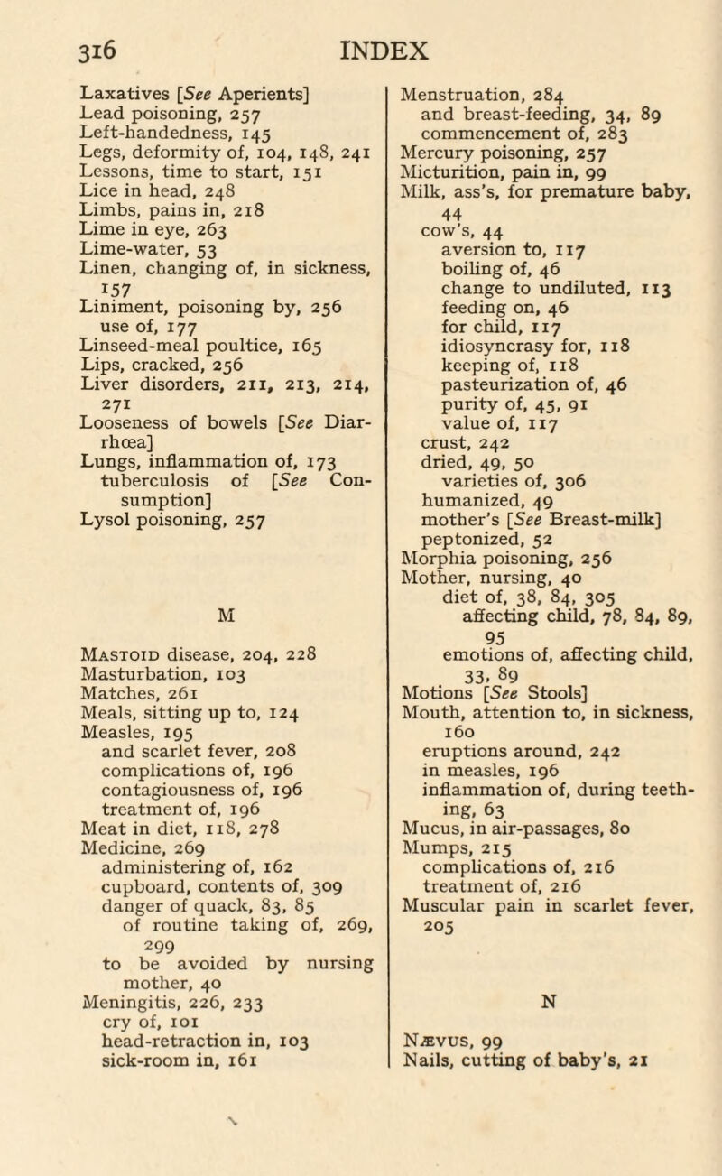 Laxatives [See Aperients] Lead poisoning, 257 Left-handedness, 145 Legs, deformity of, 104, 148, 241 Lessons, time to start, 151 Lice in head, 248 Limbs, pains in, 218 Lime in eye, 263 Lime-water, 53 Linen, changing of, in sickness, 157 Liniment, poisoning by, 256 use of, 177 Linseed-meal poultice, 165 Lips, cracked, 256 Liver disorders, 2x1, 213, 214, 271 Looseness of bowels [See Diar¬ rhoea] Lungs, inflammation of, 173 tuberculosis of [See Con¬ sumption] Lysol poisoning, 257 M Mastoid disease, 204, 228 Masturbation, 103 Matches, 261 Meals, sitting up to, 124 Measles, 195 and scarlet fever, 208 complications of, 196 contagiousness of, 196 treatment of, 196 Meat in diet, 118, 278 Medicine, 269 administering of, 162 cupboard, contents of, 309 danger of quack, 83, 85 of routine taking of, 269, 299 to be avoided by nursing mother, 40 Meningitis, 226, 233 cry of, 101 head-retraction in, 103 sick-room in, 161 Menstruation, 284 and breast-feeding, 34, 89 commencement of, 283 Mercury poisoning, 257 Micturition, pain in, 99 Milk, ass’s, for premature baby, 44 cow’s, 44 aversion to, 117 boiling of, 46 change to undiluted, 113 feeding on, 46 for child, 117 idiosyncrasy for, 118 keeping of, 118 pasteurization of, 46 purity of, 45, 91 value of, 117 crust, 242 dried, 49, 50 varieties of, 306 humanized, 49 mother’s [See Breast-milk] peptonized, 52 Morphia poisoning, 256 Mother, nursing, 40 diet of, 38, 84, 305 affecting child, 78, 84, 89, 95 emotions of, affecting child, 33. 89 Motions [See Stools] Mouth, attention to, in sickness, 160 eruptions around, 242 in measles, 196 inflammation of, during teeth¬ ing, 63 Mucus, in air-passages, 80 Mumps, 215 complications of, 216 treatment of, 216 Muscular pain in scarlet fever, 205 N NiEvus, 99 Nails, cutting of baby’s, 21