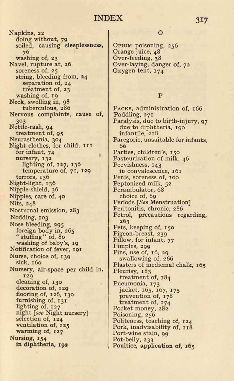 Napkins, 22 doing without, 79 soiled, causing sleeplessness, 76 washing of, 23 Navel, rupture at, 26 soreness of, 25 string, bleeding from, 24 separation of, 24 treatment of, 23 washing of, 19 Neck, swelling in, 98 tuberculous, 286 Nervous complaints, cause of, 303 Nettle-rash, 94 treatment of, 95 Neurasthenia, 304 Night clothes, for child, hi for infant, 74 nursery, 132 lighting of, 127, 136 temperature of, 71, 129 terrors, 136 Night-light, 136 Nipple-shield, 36 Nipples, care of, 40 Nits, 248 Nocturnal emission, 283 Nodding, 103 Nose bleeding, 295 foreign body in, 265 “stuffing of, 80 washing of baby’s, 19 Notification of fever, 191 Nurse, choice of, 139 sick, 160 Nursery, air-space per child in, 129 cleaning of, 130 decoration of, 129 flooring of, 126, 130 furnishing of, 131 lighting of, 127 night [see Night nursery] selection of, 124 ventilation of, 125 warming of, 127 Nursing, 154 in diphtheria, 192 O Opium poisoning, 256 Orange juice, 48 Over-feeding, 38 Over-laying, danger of, 72 Oxygen tent, 174 P Packs, administration of, 166 Paddling, 271 Paralysis, due to birth-injury, 97 due to diphtheria, 190 infantile, 218 Paregoric, unsuitable for infants, 66 Parties, children's, 150 Pasteurization of milk, 46 Peevishness, 143 in convalescence, 161 Penis, soreness of, 100 Peptonized milk, 52 Perambulator, 68 choice of, 69 Periods [See Menstruation] Peritonitis, chronic, 286 Petrol, precautions regarding, 263 Pets, keeping of, 150 Pigeon-breast, 239 Pillow, for infant, 77 Pimples, 299 Pins, use of, 16, 29 swallowing of, 266 Plasters of medicinal chalk, 165 Pleurisy, 183 treatment of, 184 Pneumonia, 173 jacket, 165, 167, 175 prevention of, 178 treatment of, 174 Pocket money, 282 Poisoning, 256 Politeness, teaching of, 124 Pork, inadvisability of, 118 Port-wine stain, 99 Pot-belly, 233 Poultice^ application of, 165