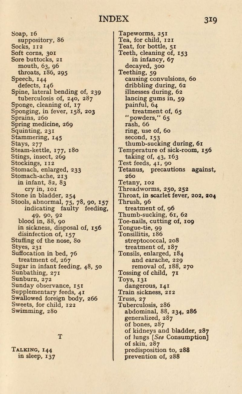 Soap, 16 suppository, 86 Socks, 112 Soft corns, 30 x Sore buttocks, 21 mouth, 63, 96 throats, 186, 295 Speech, 144 defects, 146 Spine, lateral bending of, 239 tuberculosis of, 240, 287 Sponge, cleaning of, 17 Sponging, in fever, 158, 203 Sprains, 260 Spring medicine, 269 Squinting, 231 Stammering, 145 Stays, 277 Steam-kettle, 177, 180 Stings, insect, 269 Stockings, 112 Stomach, enlarged, 233 Stomach-ache, 213 in infant, 82, 83 cry in, 101 Stone in bladder, 254 Stools, abnormal, 75, 78, 90, 157 indicating faulty feeding, 49. 90, 92 blood in, 88, 90 in sickness, disposal of, 156 disinfection of, 157 Stuffing of the nose, 80 Styes, 231 Suffocation in bed, 76 treatment of, 267 Sugar in infant feeding, 48, 50 Sunbathing, 271 Sunburn, 272 Sunday observance, 151 Supplementary feeds, 41 Swallowed foreign body, 266 Sweets, for child, 122 Swimming, 280 T Talking, 144 in sleep, 137 Tapeworms, 251 Tea, for child, 121 Teat, for bottle, 51 Teeth, cleaning of, 153 in infancy, 67 decayed, 300 Teething, 59 causing convulsions, 60 dribbling during, 62 illnesses during, 62 lancing gums in, 59 painful, 64 treatment of, 65 “powders,’’ 65 rash, 66 ring, use of, 60 second, 153 thumb-sucking during, 61 Temperature of sick-room, 156 taking of, 43, 163 Test feeds, 41, 90 Tetanus, precautions against, 260 Tetany, 102 Threadworms, 250, 252 Throat, in scarlet fever, 202, 204 Thrush, 96 treatment of, 96 Thumb-sucking, 61, 62 Toe-nails, cutting of, 109 Tongue-tie, 99 Tonsillitis, 186 streptococcal, 208 treatment of, 187 Tonsils, enlarged, 184 and earache, 229 removal of, 188, 270 Tossing of child, 71 Toys, 131 dangerous, 141 Train sickness, 212 Truss, 27 Tuberculosis, 286 abdominal, 88, 234, 286 generalized, 287 of bones, 287 of kidneys and bladder, 287 of lungs [See Consumption] of skin, 287 predisposition to, 288 prevention of, 288
