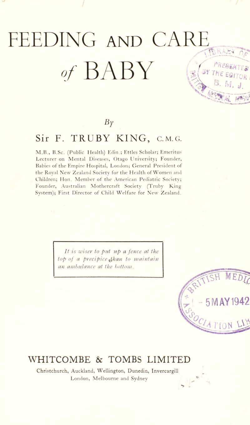 / FEEDING AND CARE -'r' By Sir F. TRUBY KING, c.m.g. M.IC, H.Sc. (Public Health) Kdin.; Httles Scholar; Emeritus Lecturer on Mental Diseases, Otago University; Rounder, Babies of the Empire Hospital, London; General President of the Royal New Zealand Society for the Health of Women and Children; Hon. Member of the American Pediatric Society; Founder, Australian Mothercraft Society (Triiby King System); First Director of Chibl Welfare for New Zealand. It is wiser to put up a feuce at the top of a precipice ^tchaa to laaiiitaiii an amliiilaiire at the. hottoui. WHITCOMBE & TOMBS LIMITED Christchurch, Auckland, Wellington, Dunedin, Invercargill London, Melbourne and Sydney