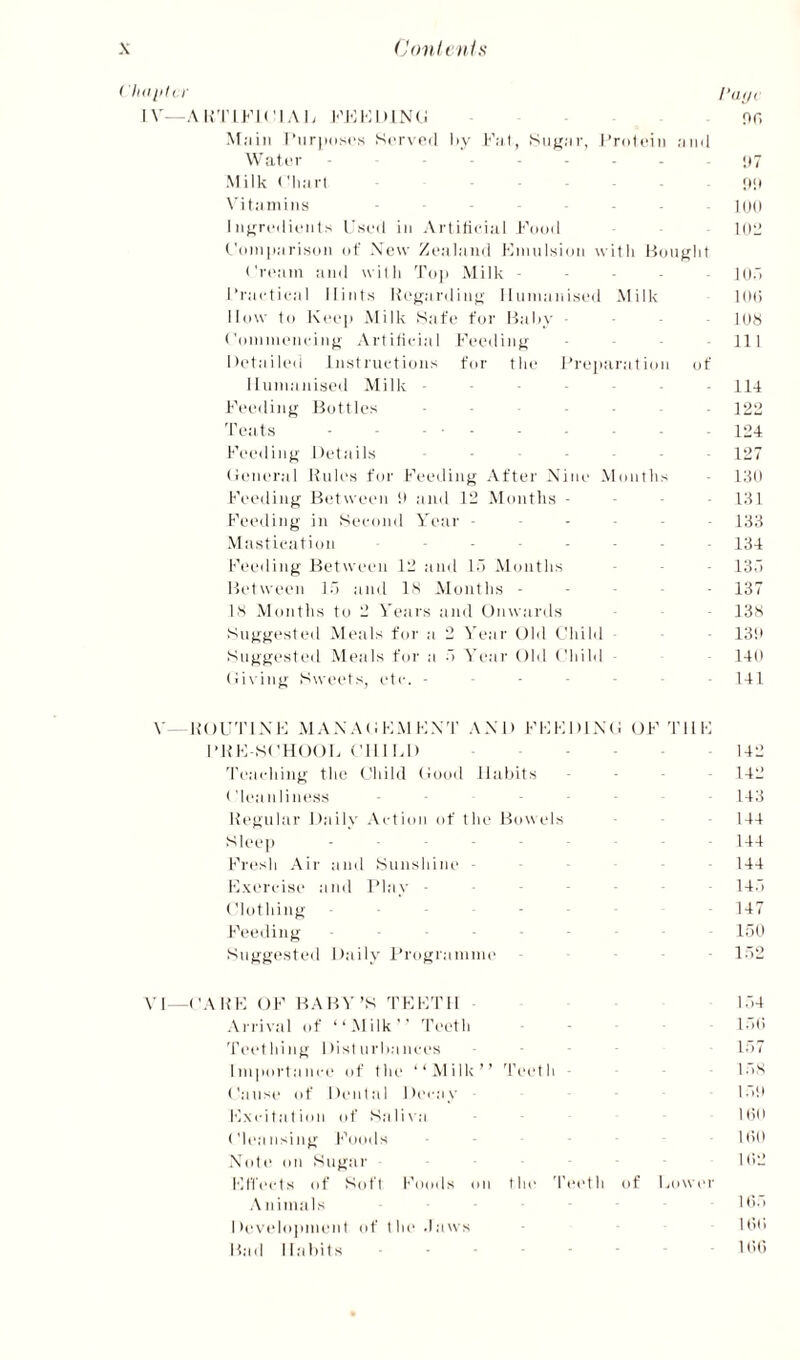 I'lidjild- I’lii,, IV -AimKiel.\ii l■'l•:l■:l)l^'(; or, Miiiii I’iir|i(isc,s Served iiy 1'’.^ I, Siijr.-jr, I’releiii :im(1 Water - - - - • 1*7 Milk <'li:irl . _ [)() \'it;iniiiis - - lod I iit^redienls Used in Aidifiidal Fedd lOJ Uimi|i;iris(i]i (jf Xow Zeninud KiiiiiIsimi witli Hoiitjlit ('ream and witli Tn|) Milk - • . H).; I’raetical Hints Rejiardiii”' Humanised Milk KKi lldw td Kee]i Milk Safe for Haliy - - Ids ('dinmeneinfi Artiliidal Feediiijr - 111 Detaileii Instiiu-tidiis far the I’reparatidn df Humanised Milk - - - - 114 F(>eding Buttles - - - - 1211 'Peats • - ..1:24 Feeding Details - . - - - - [uj (ieiu'ral Kales for Feeding After Nine Mnntlis • 13lt Feeding Between !i and 12 Months - ■ - . 131 Fec'iling in Second Vimr 133 Mastication ....... I34 Feeding Between 12 and lo Months • 13.') Between l.l and IS Months - - - . - 137 IS Months to 2 Veai's and Onwards - 13s Suggested Meals for a 2 Year Old Ohild ■ 13i( Suggested Meals for a •'i Year Old Child 140 (ii\ing Sweets, etc. - - - - . 141 \' K O U'P1N F M A N A (t F M F X 'P A N 1) F F FI) 1 X (I O F 'P11 F I’KFSCHOOF ClllFl) 142 'Peaching the Child (iood Habits . . - . 142 ('leanliness ... I43 Kegular Daily .\ction of the Bowels 144 Sleep - - 144 Fresh Air and Sunshine - 144 F.xeridse and Flay - - Id.! Clothing * . ■ 147 Feeding Idb .Suggi'sted Daily I’rogramme 1.''2 Y1 -CAKF OF BA in'’S 'PFF'PH .\i'rival of ‘‘Milk’’ 'Peeth 'Peething Disturbances Importance of tlu' ‘‘Milk” 'Peeth * ('ause of Dental Decay Fxcitation ot' Sali\a ('leansing Foods •Xote on Sugar Flli’cts of Soft Foods on the 'Piadh of Fower A u imals I >ev(dopinen t of t he .1 a ws Bad Habits ... l.-)4 l.M) ir.7 l.ls l.-i't 1(1(1 l(l(t 1(12 Itl.'i 1(1(1 1(1(1