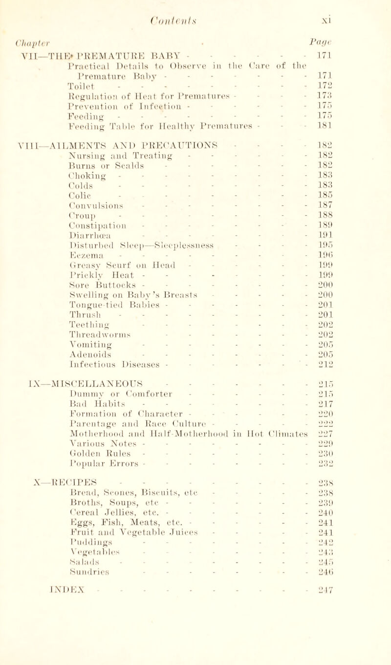 ('(ill I <11 Is Xl ('ll(lllt(f Vll—Tlll-> l-KHM ATUK’K P.AHV . - - I’raetical Details to Olisorvo in I lie Caro I’roinatiiro Hitby - - - - • Toilet Ueoaljit ion of Heat for I’reiiia t ii res l’v('V(Mitiou of Infection - - - - F('eilin^' ------- Feeding Talil for Ilealtliy I’l'eniat nres ■ J’(ifl( - 171 of tlie - 171 - 171’ - 17:! - 17.'. 17.' 1S 1 VIIL—AIHMKXTS and l-RKCAUTIOXS - - - i.SL’ Xnrsing and Treating ----- - isil Hums or Rcalds ------- Choking --------- ISd Colds --------- Colic - ------- liSd Convulsions -------- KS7 Croup - ■ - - - - - - 188 Constijiat ion -------- 1,S!) Diarrlnea ■ - - ItH Disturbed Slei'p—Sleeplessness - - . - ipd Hc/.eina ------- HMi Creasy Scurf on Ih'ad ----- - ipp I’rickiy Heat.!!>!• Sore Bntto(dcs -------- eoo Swcdling on Daby’s Dreasts ----- pop Tongue-tied Habies ------- 0(11 Til rush - ■ - - - - - - -1201 'reething -------- ppo 'riireadworins ppo \'oniiting -------- p|)- -Xdeiunds -------- •_>()- Infections Diseases - - - • - 11112 IX —-MISCKLLAXKOrs.12I.‘. Dnnnny or ('onifortei' - - ■ - - 121 .'i Had liabits -------- p|- Forniation of ('liaracter ------ ppd I’arentage and Face Cnltnre - - - llllll .\I(dlierliood and Ha If-Mot lierliood in Hid Climates lll27 N'arious Xotes - ----- - pi;!! Coldcn Rules ------- 2110 Fo|nilar Frrors ------- i2:;e X RFCII’FS - -.I2;!s Dread, Scones, Hiscnits, id c - - - - - glt.S Broths, Soups, idc - - - - - - i2;5|i Cereal Jellies, etc. ------- 040 Fggs, Fish, XHnits, etc. ■ - - - - - L’41 Fruit and \'eget.'ible .Inices ----- 041 I’mldings - - - - - 242 \'eg(dable'^ ----- pp; S;H;h|s .21.1 Siimlries -------- ^.p; I XDFX