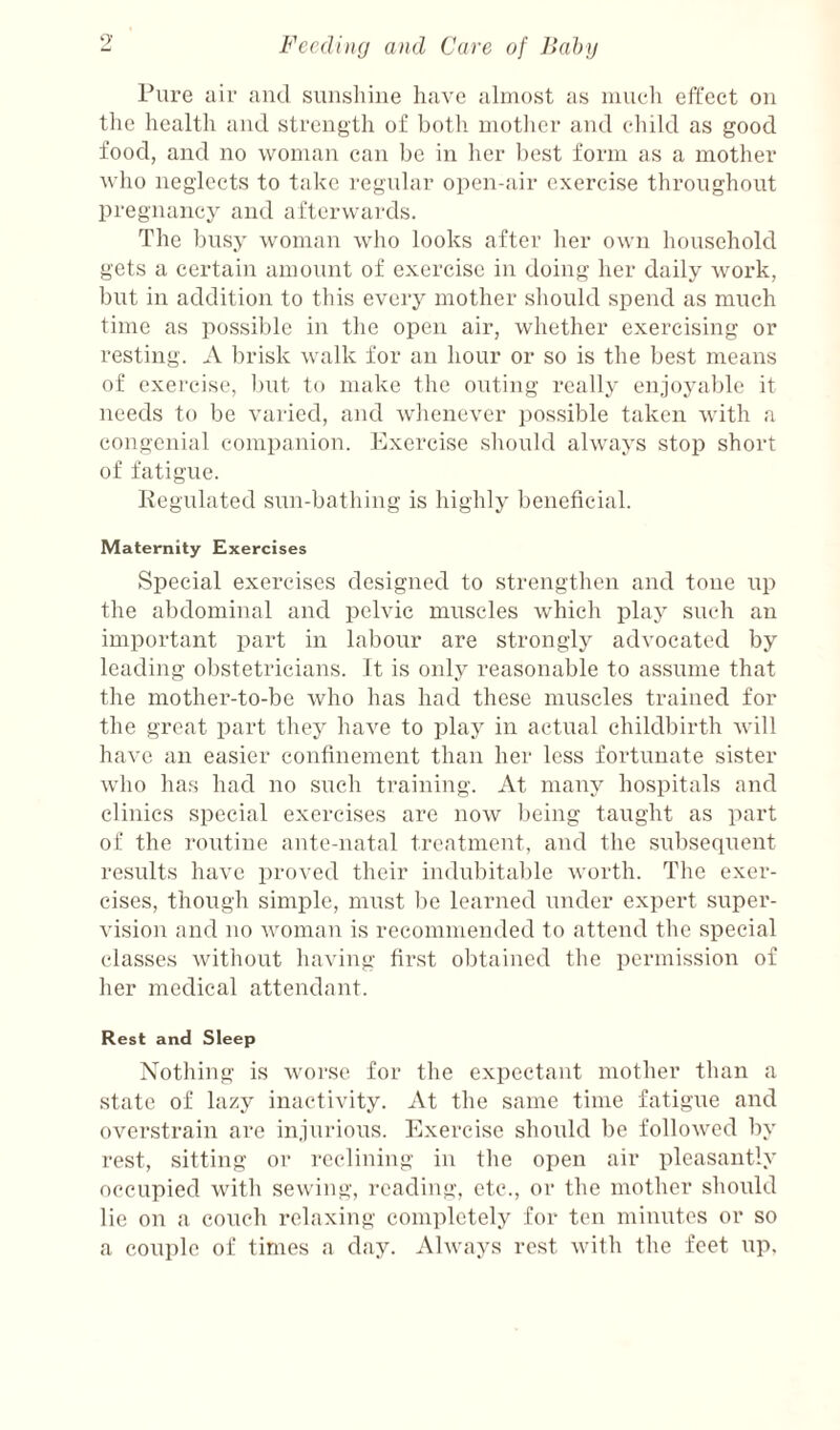 Pure air and sunshine have almost as mucdi effect on the health and strength of both motlier and child as good food, and no woman can be in her best form as a mother who neglects to take regular open-air exercise throughout pregnancy and afterwaixls. The busy woman who looks after her own household gets a certain amount of exercise in doing her daily work, but in addition to this every mother should spend as much time as possible in the open air, whether exercising or resting. A brisk walk for an hour or so is the best means of cxei'cise, l)ut to make the outing really enjoyable it needs to be varied, and whenever i)ossible taken with a congenial companion. Exercise should always stop short of fatigue. Kegulated sun-bathing is highly beneficial. Maternity Exercises Special exercises designed to strengthen and tone up the abdominal and pelvic muscles which iDlay such an important part in labour are strongly advocated by leading obstetricians. It is only reasonable to assume that the mother-to-be who has had these muscles trained for the great part they have to play in actual childbirth will have an easier confinement than her less fortunate sister who has had no such training. At many hospitals and clinics special exercises are now being taught as part of the I’outine ante-natal treatment, and the subsequent results have proved their indubitable worth. The exer¬ cises, though simple, must lie learned under expert super¬ vision and no woman is recommended to attend the special classes without having first obtained the permission of her medical attendant. Rest and Sleep Nothing is worse for the expectant mother than a state of lazy inactivity. At the same time fatigue and overstrain are injurious. Exercise shoidd be followed by rest, sitting or reclining in the open air pleasantly occupied with sewing, reading, etc., or the mother should lie on a couch relaxing comiilctely for ten minutes or so a couple of times a day. Always rest with the feet up.