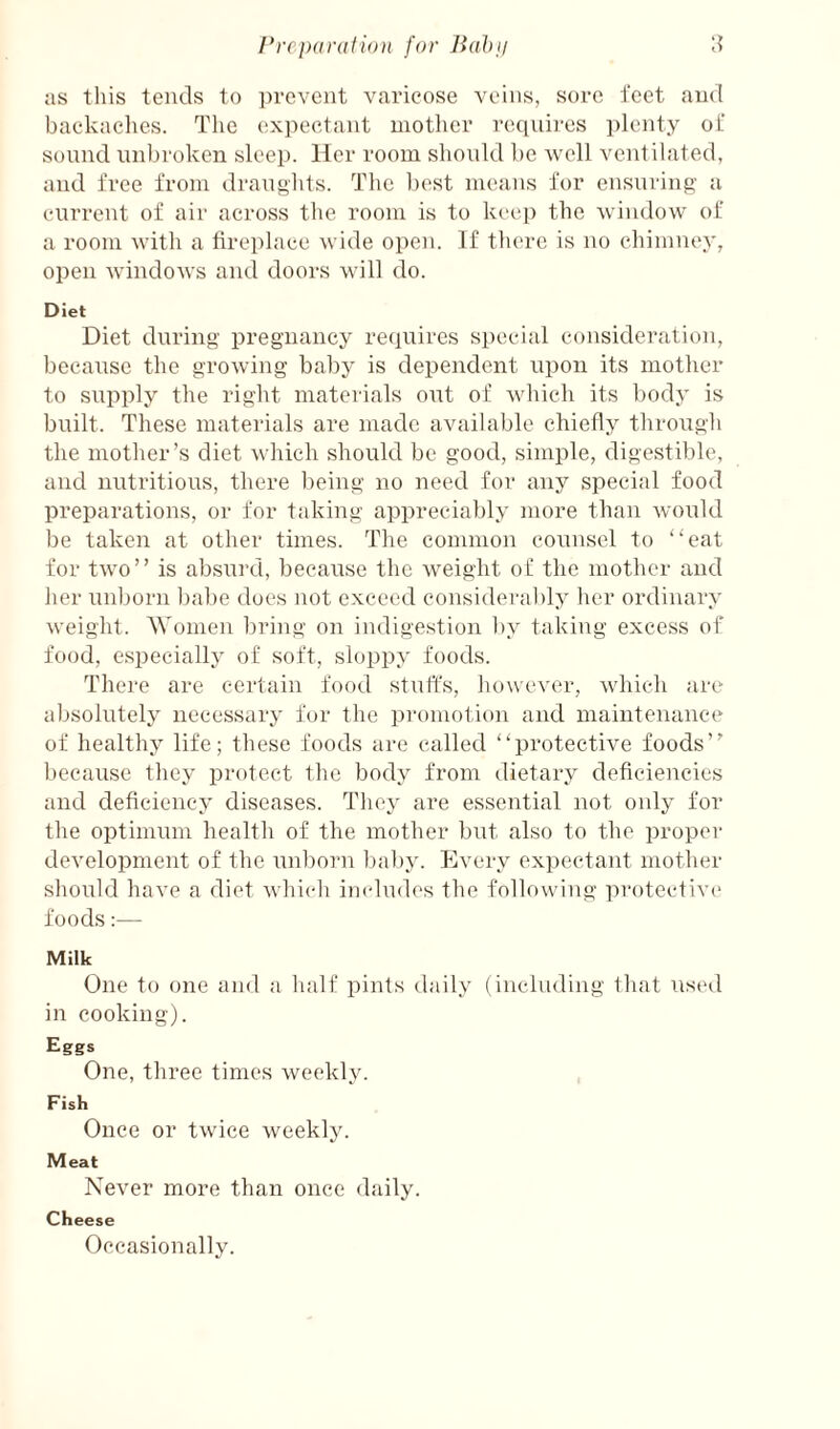 rrcparati()}i for Bahii as this tends to prevent varicose veins, sore feet and backaches. The expectant mother requires ])lenty of sound unbroken sleep. Her room shonld be well ventilated, and free from dranghts. The best means for ensuring a current of air across the room is to keep the window of a room with a fireplace wide open. If there is no chimney, open windows and doors will do. Diet Diet during pregnancy reciuires special consideration, because the growing baby is dependent upon its mother to supply the right materials out of which its body is built. These materials are made available chiefly through the mother’s diet which should be good, simple, digestible, and nutritious, there being no need for any special food preparations, or for taking appreciably more than would be taken at other times. The common counsel to “eat for two” is absurd, because the weight of the mother and her unborn babe does not exceed considerably her ordinary weight. 'Women bring on indigestion l)y taking excess of food, especially of soft, sloppy foods. There are certain food stnffs, however, which are absolutely necessary for the promotion and maintenance of healthy life; these foods are called “protective foods” because they protect the body from dietary deficiencies and deficiency diseases. They are essential not only for the optimum health of the mother but also to the proper development of the unborn baby. Every expectant mother should have a diet which iiadudes the following protective* foods:— Milk One to one and a half pints daily (including that used in cooking). Eggs One, three times weekly. Fish Once or twice weekly. Meat Never more than once daily. Cheese Occasionally.
