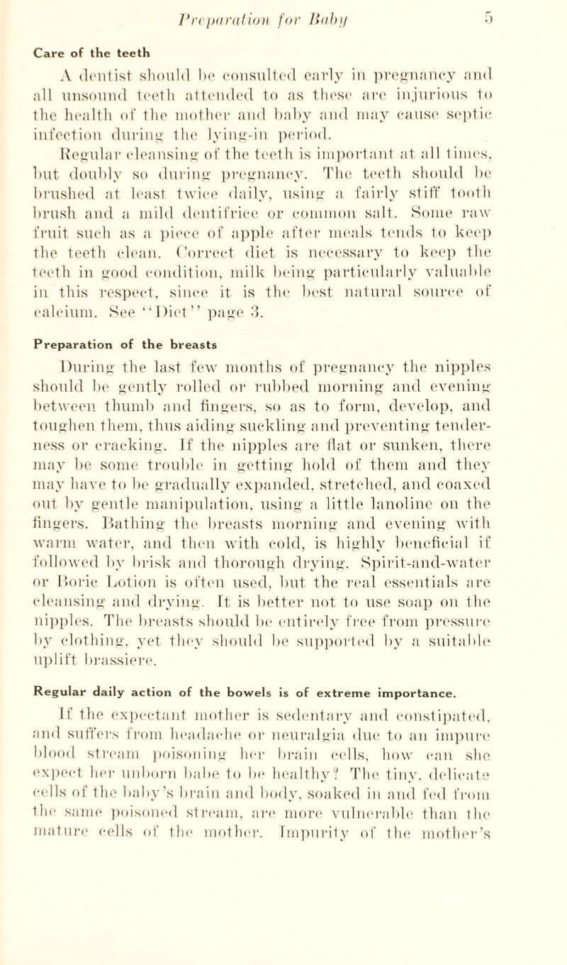 J*ni)(ir(ili())i for liohif Care of the teeth A (It'iilist should 1)(' (M)usul1(‘(l oavly in ]U‘(‘^tian(‘y and all unsound looth allcndod to as those are injurious to the health of the niotluM' and hahy and may eaus(> septic infection during the lyiny-in ])eriod. Keo'ular edeausinti' of the teeth is impoiiaid at all limes, hut doubly so during' pregnancy. 1'he teeth should ht; brushed at haist twice daily, nsiuy- a fairly stiff tooth brush and a mild dentifrice' or common salt. Some raw fruit such as a i)ieee of a])])le after meals tends to kee]) the teeth clean. Correct diet is necessai'y to kec'p the t(>eth in yood condition, milk beiny particulai-ly valuable in this res])('et. since it is tlu' best natural soui'ce ol! calcium. See “l)i('t” 8. Preparation of the breasts Duriu”' the last few mouths of preynaney the nipples shonld be »ently I'olled or rublted mornin»’ and evening between thund) and finyers, so as to foi-m, develop, and toughen them, thus aidiuy suckling' and preventing- tender¬ ness or cracking-. If the nipples are Hat or sunken, there may be some troul)le in j*ettiny’ hold of them and they may lun'c to be ‘>radually expanded, stretched, and coaxed out by o'ontle manipulation, using- a little lanoline on the tingers. ]-’>athing the breasts morning- and evening Avith warm water, and then with cold, is highly b(*nefieial if followed by brisk and thorough drying. Si)irit-and-water or r.orie Lotion is often used, but the real essentials are eleaiising and di-ying. It is better not to use soap on the idjAples. The bi'easts should be entirely free from ])r('ssui-c' by clothing, yet they shoidd be sup])oi-1(‘d by a suitabh' U])lift bj-assiei'('. Regular daily action of the bowels is of extreme importance. If the expectant motlu'r is sedentary and constipated, and suffers fi'om headaeiu* or neuralgia due to an im])ur(' blood sti-eam ])oisoniug hei- brain cells, how can she ('X])eet hei' uid)o)'n babe to be healthy? Tlu' tiny, delicate cells of the baby’s bi-aiii and body, soaked in and ft'd fi-om the same ])oisom'd stream, are moi'e A'ulnei'abh' than tlu' mature cells of tlu' mother. InijAurity of tlu; mother’s