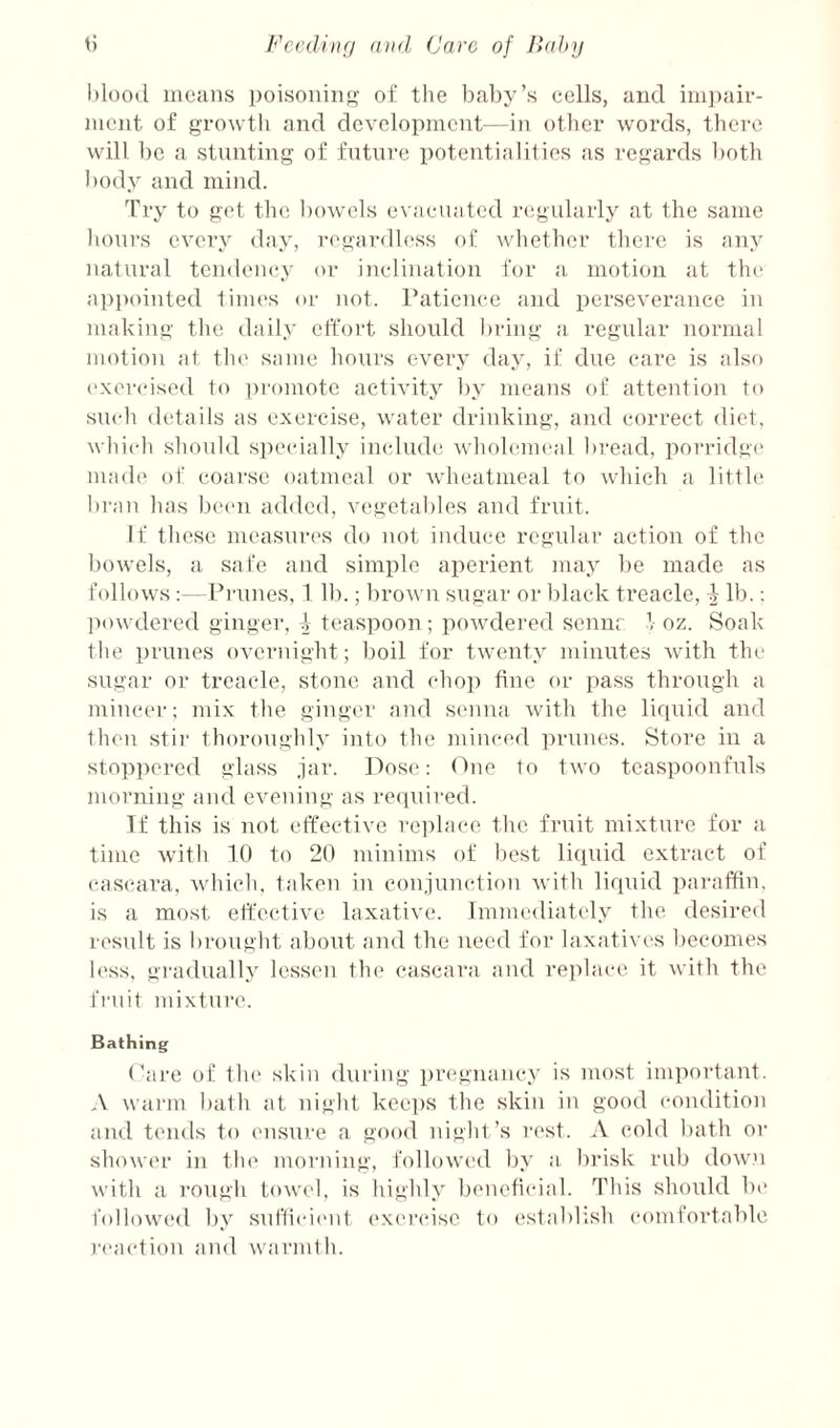 blood moans ])oisoninf:>- oi‘ tlie bal)y’s colls, and ini])aii-- niont of growth and development—in other words, there will be a stunting of future potentialities as regards both body and mind. Try to get the bowels evacuated regularly at the same hours every day, regar<lless of whether there is any natural tendeiuiy or inclination for a motion at tin* appointed times or not. raticnce and perseverance in making the daily cffoiT should l)iang a regular normal motion at the same hours every day, if due care is also ('xer(Msetl to pi'omote activity by means of attention to such details as exercise, water drinking, and correct diet, which should specdally include wholemeal bi'ead, porridge made of coarse oatmeal or wheatmeal to which a little l)ran has been added, vegctal)les and fruit. If those measures do not induce regular action of the bowels, a safe and simple aperient may ])e made as follows :—Prunes, 111).; brown sugar or black treacle, i lb.; ])owdered ginger, i teaspoon; powdered sennr 1 oz. Soak the prunes overnight; boil for twenty minutes with the sugar or treacle, stone and chop fine or pass through a mincer; mix the gingc'r and senna with the lirpiid and then stii' thoroughly into the minoul prunes. Store in a stoppered glass jar. Dose: One to two tcaspoonfuls morning and evening as reipiired. If this is not effective re])lace the fruit mixture for a time with 10 to 20 minims of best licpiid extract of caseara, which, taken in conjunction with liquid pai'affin, is a most etfective laxative. Immediately the desired result is brought about and the need for laxatives l)ecomes b'ss. gradually lessen the cascara and rei)1ace it with the fruit mixture. Bathing Pai'e of the skin during pregnancy is most important. A wa)‘m bath at night keeps the skin in good conilition ami tends to misure a good night’s rest. A cold bath or shower in the morning, followt'd by a brisk rub down with a I’ough towt'l, is highly beneficial. This should be followed by suf(ici('nt ex(M'(‘ise to establish comfortable reaction and warmi h.