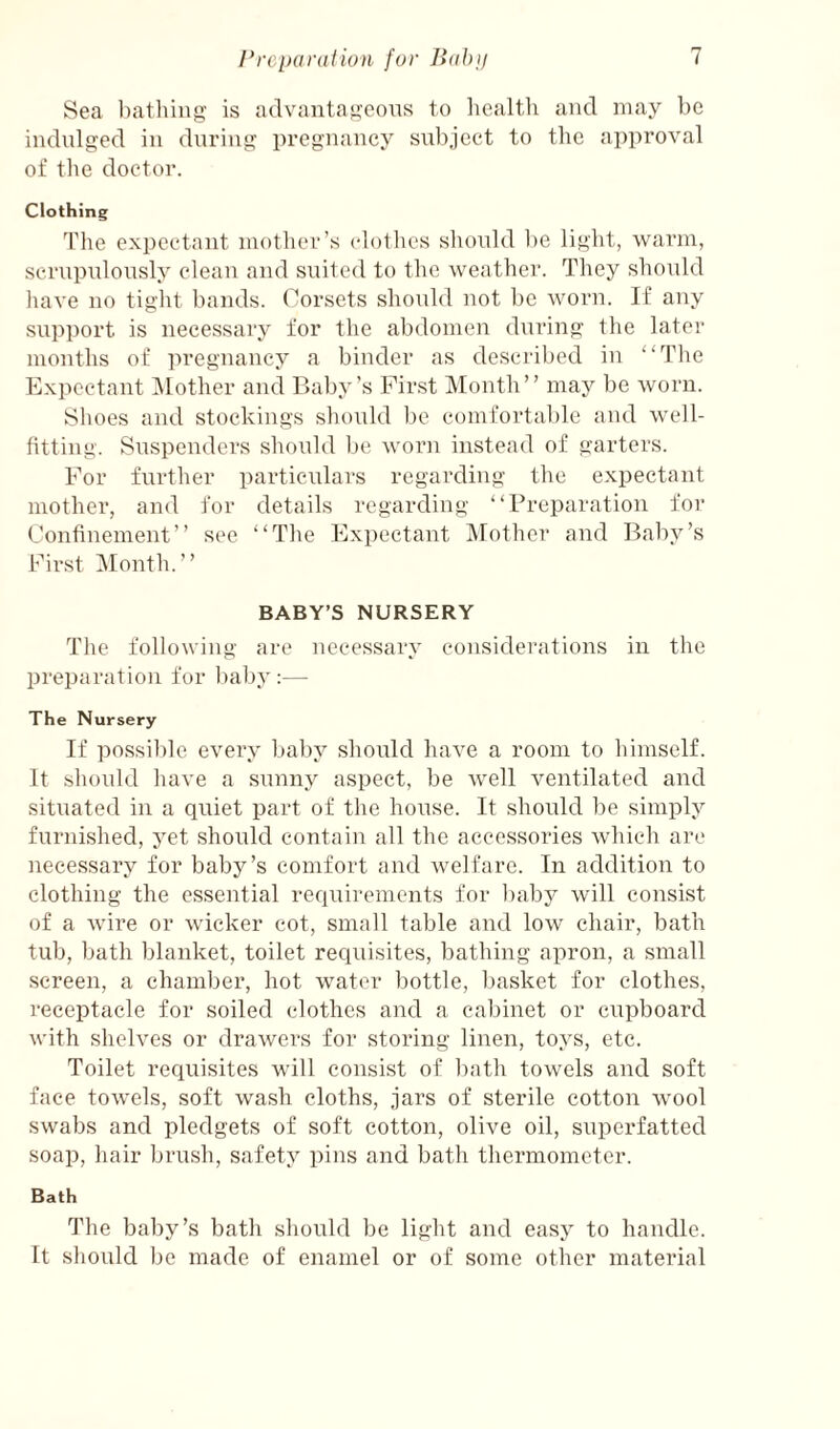 Sea liatliiug is advantageous to liealtli and may be indulged in during pregnancy subject to the approval of the doctor. Clothing The exi^ectant mother’s clothes should l)e light, warm, scrupulously cleau and suited to the weather. They should liave no tight bands. Corsets should not ])C worn. If any sirpport is necessary for the abdomen during the later months of pregnancy a binder as described in “Tlie Expectant IMother and Baby’s First Month” may be worn. Shoes and stockings should l)o comfortable and well¬ fitting. Suspenders should be worn instead of garters. For further particulars regarding the expectant mother, and for details regarding “Preparation for Confinement” see “Tlie Expectant IMothcr and Baby’s First Month.” BABY’S NURSERY The following are necessary considerations in the preparation for baby:— The Nursery If possible every baby should have a room to himself. It should have a sunny aspect, be well ventilated and situated in a quiet part of the house. It should be simply furnished, yet should contain all the accessories which are nece.ssary for babj^’s comfort and welfare. In addition to clothing the essential requirements for baby will consist of a wire or wicker cot, small table and low chair, bath tub, bath blanket, toilet requisites, bathing apron, a small screen, a chamber, hot water bottle, basket for clothes, receptacle for soiled clothes and a cabinet or cupboard with shelves or drawers for storing linen, toys, etc. Toilet requisites will consist of bath towels and soft face towels, soft wash cloths, jars of sterile cotton wool swabs and pledgets of soft cotton, olive oil, superfatted soap, hair brush, safety pins and bath thermometer. Bath The baby’s bath should be light and easy to handle. It should be made of enamel or of some other material