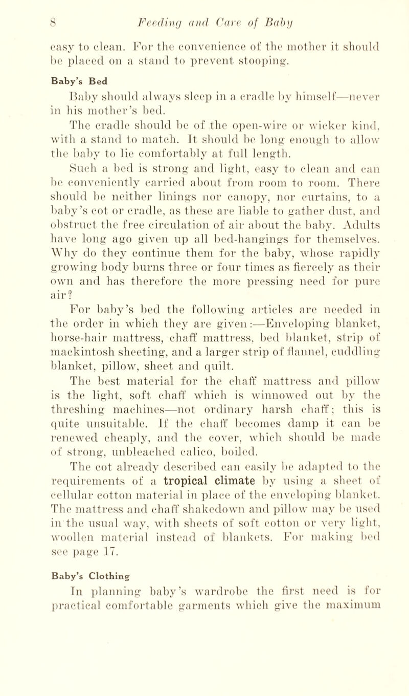 (‘asy to ('loan. Koi' 1lu‘ ('onvcnieiico oi' the iiioth(M' it should he placed on a stand to pi'pvent stoopin^'. Baby’s Bed llaby should always sleep in a eiaidle hy himself—nevei- in his moth(M'’s hetl. 1'he cradle should he of the o])en-wire or wicd^er kind, with a stand to mateh. It should be lon^' enough to allow the baby to lie eoinfortably at full len<i'th. Such a bed is stron^i' and lijilit, easy to clean and can be e()nv(‘ni(‘ntly eari'ied about fi-oin room to I'oom. There shoidd be neither liuinys nor canopy, nor curtains, to a baby’s cot or cradle, as these are liable to ^athei’ dust, and obstruct the fi'ee circulation of aii- about the baby. ^Vdults hav(' loufi’ ago given u]) all bed-hangings for themselves. Why do they continue them for the baby, whose rapidly growing body burns three or four times as fiercely as their own and has therefore the more pressing need for pure air? For baby’s bed the following articles art* needed in the order in which they ai’c given:—Enveloping blank(*t, horse-hair mattress, chaff mattress, bed blanket, strip of mackintosh sheeting, and a larger strip of tlanuel, cuddling blanket, pillow, sheet and (p;ilt. The best material for the chaff mattress and i)illow is the light, soft chaff which is winnowed out by the threshing machines—not ordinary harsh chaff; this is (pute unsuitable. If the chaff becomes damp it can be renewed cheaply, and the cover, which should be made of strong, unbleached calico, boiled. The cot already described can easily be adapted to the re(iuirements of a tropical climate by using a slnud of cellulai- cotton material in ])lac(‘ of the enveloping blanket. The matti'ess and (diaff shakedown and i)illow may be use<l in the usual way, with sheets of soft cotton or very light, woollen mateiaal instead of blankt-ls. For making bed see ])age 17. Baby’s Clothing In ])lanning baby’s wardrobe the first need is for pi’aetical comfortable garments which give the maximum