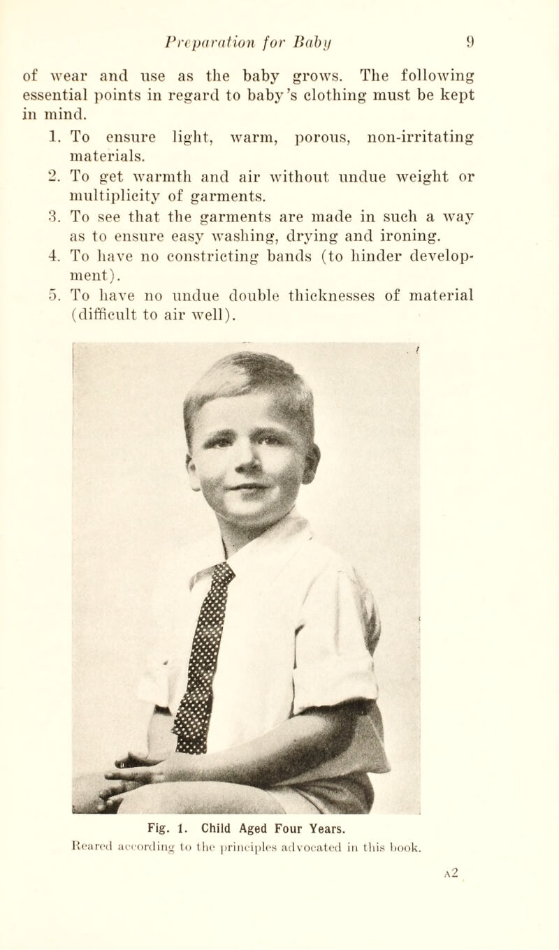 of wear and nse as the baby grows. The following essential ])oints in regard to baby’s clothing must be kept in mind. 1. To ensure light, warm, porous, non-irritating materials. 2. To get warmth and air without undue weight or multiplicity of garments. 8. To see that the garments are made in such a way as to ensure easy washing, drying and ironing. 4. To have no constricting bands (to hinder develop¬ ment). a. To have no undue double thicknesses of material (difficult to air well). Fig. 1. Child Aged Four Years. Ivoarcd aiioidiiig to tlic priiu-iplcs advocated in this hook. a2