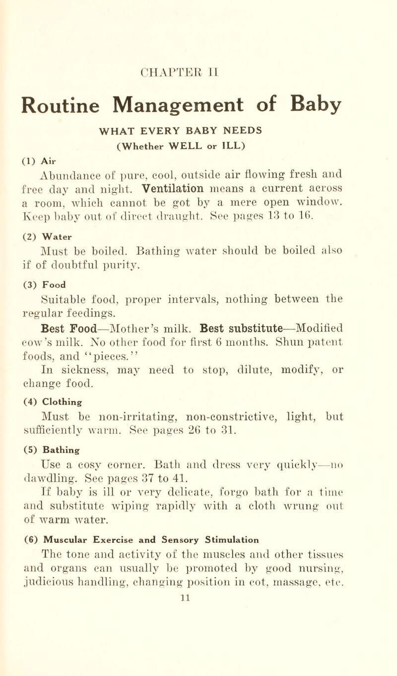 Routine Management of Baby WHAT EVERY BABY NEEDS (Whether WELL or ILL) (1) Air Abundance oC pure, cool, outside air flowing fresh and free day and night. Ventilation means a current across a room, which cannot be got by a mere open window. Keep baby out of direct draufiht. See ])ages 13 to lb. (2) Water ]\Iust be boiled. Bathing water should be boiled also if of doubtful purity. (3) Food Suitable food, proper intervals, nothing between the regular feedings. Best Food—Mother’s milk. Best substitute—Moditled cow’s milk. No other food for first 6 mouths. Shim pat('ut foods, and “pieces.” In sickness, may need to stop, dilute, modify, or change food. (4) Clothing Must be non-irritating, non-constrictive, light, but sufficiently warm. See pages to 31. (5) Bathing Use a cosy corner. Bath and dress very qiuckly—uo dawdling. See pages 37 to 41. If baby is ill or very delicate, forgo bath for a time and substitute wiping rapidly with a cloth wrung out of warm water. (6) Muscular Exercise and Sensory Stimulation The tone and activity of the muscles and other tissues and organs can usually lie i)romoted by good nursing, judicious handling, changing jmsition in cot, massage, idc. n