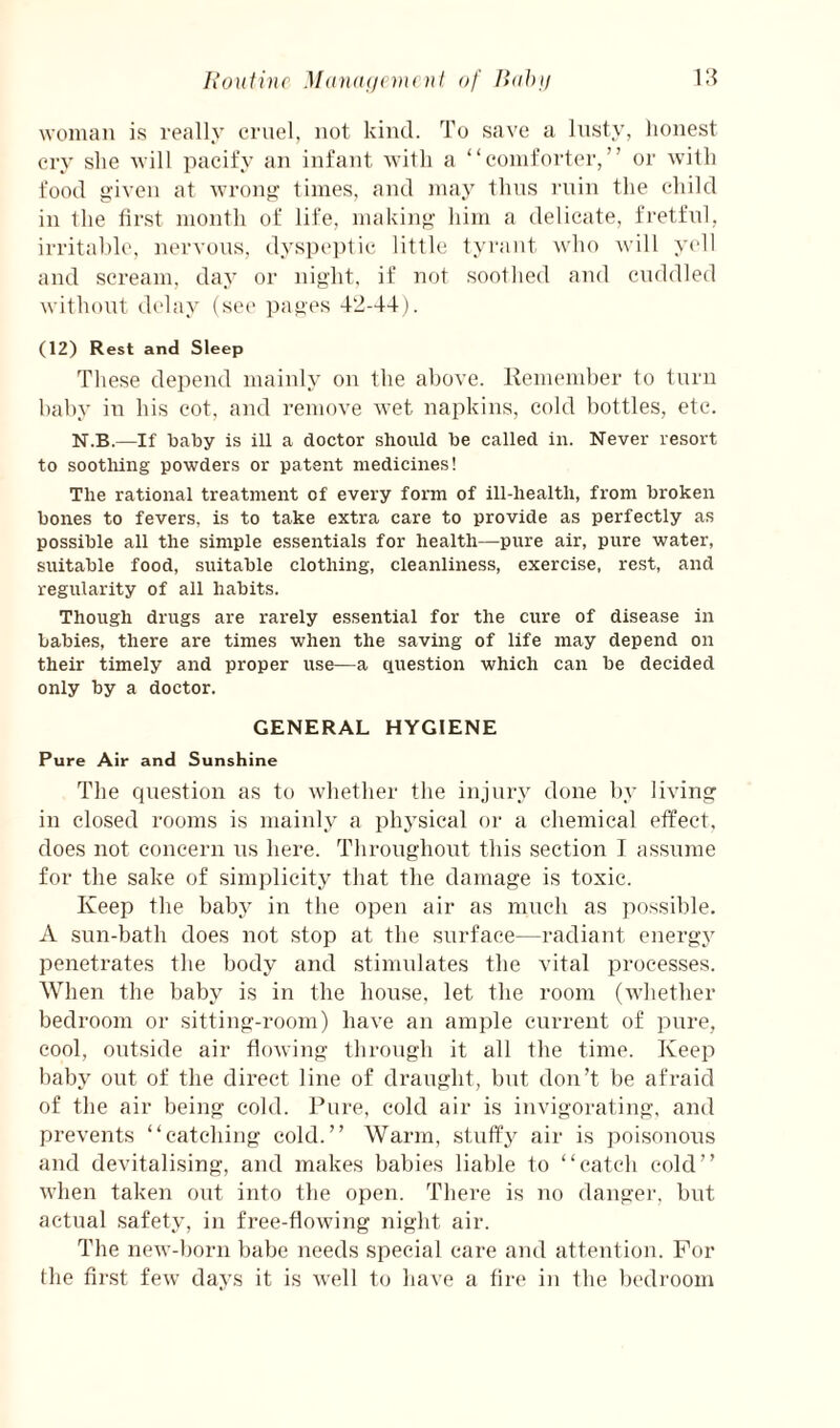 Ixoutinr Munxujcmi nl of Hobji VA woman is really cruel, not kind. To save a lusty, honest cry she will pacify an infant with a “comforter,” or with food given at wrong limes, and may thus ruin the child in the lirst month of life, making liim a delicate, fretful, irritable, nervous, dyspeptic little tyrant who will y(‘ll and scream, day or night, if not soothed and cuddled without di‘lay (see pages 42-44). (12) Rest and Sleep These depend mainly on the above. Keniember to turn baby in his cot, and remove wet napkins, cold bottles, etc. N.B.—If baby is ill a doctor should be called in. Never resort to soothing powders or patent medicines! The rational treatment of every form of ill-health, from broken bones to fevers, is to take extra care to provide as perfectly as possible all the simple essentials for health—pure air, pure water, suitable food, suitable clothing, cleanliness, exercise, rest, and regularity of all habits. Though drugs are rarely essential for the cure of disease in babies, there are times when the saving of life may depend on their timely and proper use—a question which can be decided only by a doctor. GENERAL HYGIENE Pure Air and Sunshine The question as to whether the injury done by living in closed rooms is mainly a physical or a chemical effect, does not concern us here. Throughout this section I assume for the sake of simplicity that the damage is toxic. Keep the baby in the open air as much as possible. A sun-bath does not stop at the surface—radiant energy penetrates the body and stimulates the vital processes. When the baby is in the house, let the room (whether bedroom or sitting-room) have an ample current of pure, cool, outside air flowing through it all the time. Keep baby out of the dii’cct line of draught, but don’t be afraid of the air being cold. Pure, cold air is invigorating, and prevents “catching cold.” Warm, stuffy air is jioisonons and devitalising, and makes babies liable to “catch cold” when taken out into the open. There is no dangei’, but actual safety, in free-flowing night air. The new-born babe Jieeds special care and attention. For the first few days it is well to have a tire iii the bedroom