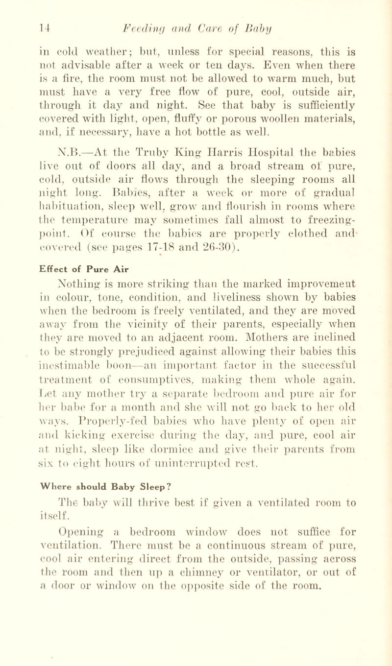 Fccdinii and (Jure of lUdjy I i ill cokl went her; tint, unless for S[)eeia] reasons, this is not advisable after a week or ten days. Even when there is a fire, the room must not be allowed to warm much, but must have a very free flow of pure, cool, outside air, through it day and night. .See that baby is sufficiently covered with light, ojien, fluffy or porous woollen materials, and, if necessary, have a hot bottle as well. X.l>.—At the Trilby King Harris Ilosiiital the babies live out of doors all day, and a broad stream of pure, cold, outside air flows through the sleeping rooms all night long. Eabies, after a week or more of gradual Itabifuafion, sleep wi'll, grow and flourish in rooms wdiere Ihe tenpierature may sometimes fall almost to freezing- ])oin1. Of course the babies are properly clothed and covered (sei* ])ages 17-18 and 2b-30). Effect of Pure Air Nothing is more striking than the marked improvement in colour, tone, condition, and liveliness shown by babies when the bedroom is freely ventilated, and they are moved away from the vicinity of their parents, especially when lh(‘y are moved to an adjacent room. IMothers are inclined to be strongly jirejudiced against allowing their babies this inestimable boon- aii important factor in the successful freatment of eoiisiunptivcs, making them whole again. Eel any mother try a sejiarate bedroom and ])ure air for her bal)(' for a month and she will not go back to her old ways. lh'oi)(‘rly-fed babies who have plenty of open air and kicking exercise during the day, and inire, cool air at night, slec]) like dormice and give their jiarmits from si.\ to ('ight hours of unint('rru])ted rest. Where should Baby Sleep? The baby will thrive best if given a ventilated room to itself. Opening a bedroom window does not suffice for ventilation. TIkm'c must be a continuous stream of imre, cool air entering direct from the outside, jiassing across the room and then u]) a chimney or venvilator, or out of a door or window on the o])posite side of the room.