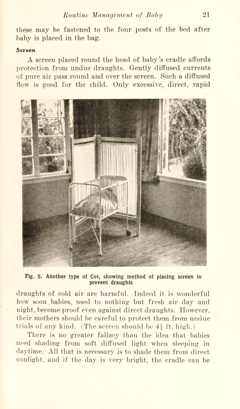 these may be fastened to the four ])osts of the bed after baby is jdaced in the bag. Screen A screen placed round the head of baby’s cradle affords ju'otection from undue draughts. Gentl.v diffused currents of pure air ])ass round and over the screen. Such a diffused flow is good for the child. Only excessive, direct, rapid Fig. 5. Another type of Cot, showing method of placing screen to prevent draughts draughts of cold air are harmful. Indeed it is wonderful how soon babies, used to nothing but fresh air day and night, become proof even against direct draughts. However. I heir Jiiothers should be careful to protect them from undue trials of any kind. (The sei-een shouhl h(‘ 4.] ff. liigli.) There is no gi-eater fallacy than the idea that babies need shading from soft diffused light when sleeping in daytime. All that is necessary is to shade them from direct sunlight, and if the day is very bright, the cradle can be