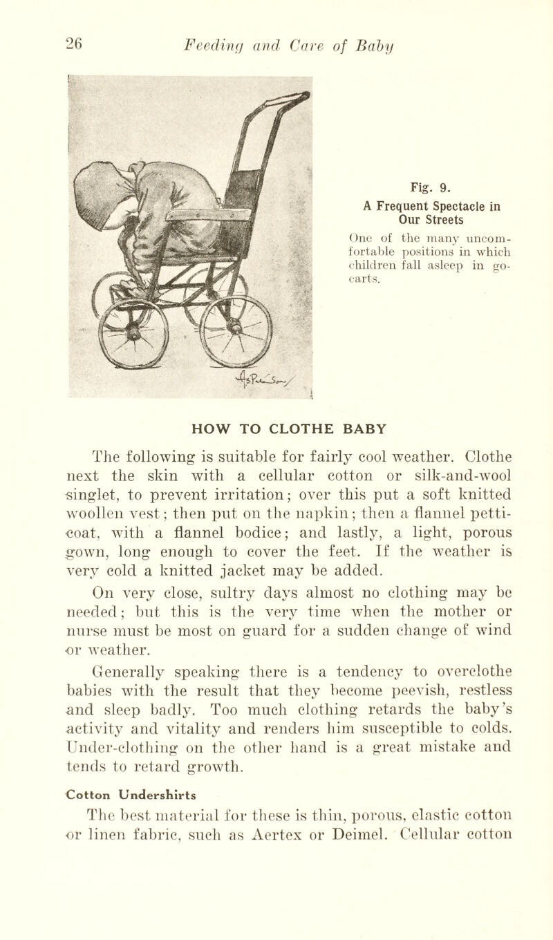 !•,' Fig. 9. A Frequent Spectacle in Our Streets One of the many unconi- fortahle positions in which children fall asleep in go- carts. HOW TO CLOTHE BABY Tlie following is suitable for fairly cool weather. Clothe next the skin with a cellular cotton or silk-and-wool singlet, to prevent irritation; over this put a soft knitted woollen vest; then put on the napkin; then a flannel petti¬ coat, with a flannel bodice; and lastly, a light, porous gown, long enough to cover the feet. If the w^eather is very cold a knitted jacket may be added. On very close, sultry days almost no clothing may bo needed; but this is the very time when the mother or nurse must be most on guard for a sudden change of wind •or weather. Generally speaking there is a tendency to overclothe babies wuth the result that they become i)eevish, restless and sleep badly. Too much clothing retards the baby’s activity and vitality and renders him susceptible to colds. Under-clothing on the otho]- hand is a great mistake and tends to retard growth. Cotton Undershirts The best material for these is tliin, porous, elastic cotton or linen fabi'ic, such as Aertex or Deimel. Cellular cotton