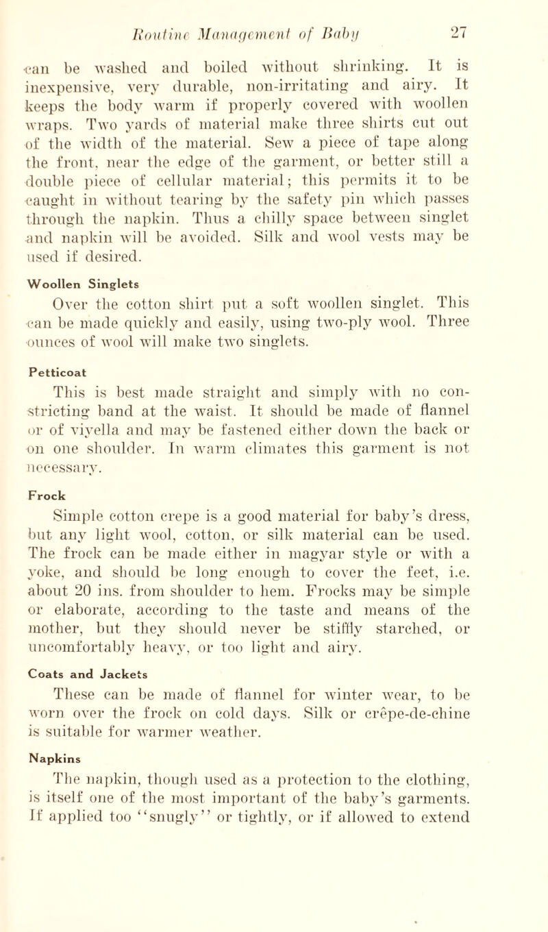 lioiitinc MdUducnicnf of JidJni <‘an be washed and boiled without shrinking'. It is inexpensive, very durable, non-irritating and airy. It keeps the body warm if properly covered with woollen wraps. Two yards of material make three shirts cnt out of the width of the material. Sew a piece of tape along the front, near the edge of the garment, or better still a double piece of cellular material; this pci-mits it to be caught in without tearing by the safety pin which i)asses through the napkin. Thus a chilly space between singlet and napkin will be avoided. Silk and wool vests may be used if desired. Woollen Singlets Over the cotton shirt ])ut a soft woollen singlet. This can be made quickl.y and easily, using two-ply wool. Three ounces of wool will make two singlets. Petticoat This is best made straight and simply with no con¬ stricting band at the waist. It should be made of flannel or of viyella and may be fastened either down the back or on one shoulder. In warm climates this garment is not necessary. Frock Simple cotton crepe is a good material for baby’s dress, l)ut any light wool, cotton, or silk material can be used. The frock can he made either in magyar style or with a yoke, and should be long enough to cover the feet, i.e. about 20 ins. from shoulder to hem. Frocks may be sini])le or elaborate, according to the taste and means of the mother, but they should never be stiflly starched, or uncomfortably heavy, or too light and airy. Coats and Jackets These can be made of flannel for winter wear, to be worn over the frock on cold days. Silk or erepe-de-chine is suitable for warmer weather. Napkins The napkin, thongh used as a protection to the clothing, is itself one of the most important of the haby’s garments. If applied too “snugly” or tightly, or if allowed to extend