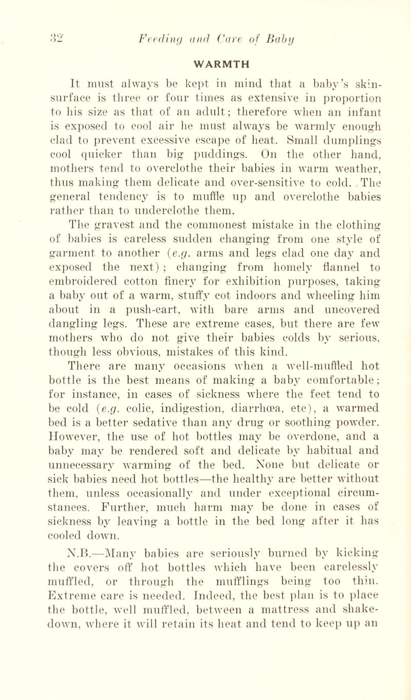 (ind ('arc of Hah]! WARMTH It must always be kept in mind that a l)al)y’s skin- snrfaee is three or four times as extensive in proportion to Ins size as that of an adult; therefore when an infant is exposetl to eool air he must always be warmly enough elad to i)revent excessive escape of heat. Small dumplings cool quicker than big puddings. On the other hand, mothers tend to overclothe their l)abies in warm weather, thus making them delicate and over-sensitive to cold. The general tendency is to muflle up and overclothe bal)ies rather than to underelothe them. Tlie gravest and the commonest mistake in the clothing of babies is careless sudden changing from one style of gaimient to another {ejj. arms and legs clad one day and exposed the next) ; changing from homely flannel to embroidered cotton finery for exhibition purposes, taking a baby out of a warm, stulfy cot indoors and wheeling him about in a push-cart, with bare arms and uncovered dangling legs. These are extreme cases, but there are few mothers who do not give their babies colds by serious, though less obvious, mistakes of this kind. There are many occasions when a well-muffled hot bottle is the best means of making a baby comfortable; for instance, in cases of sickness where the feet tend to be cold {e.g. colic, indigestion, diarrhoea, etc), a warmed bed is a bettei- sedative than any drug or soothing powder. However, the use of hot bottles may be overdone, and a baby may be rendered soft and delicate by habitual and unnecessary warming of the bed. None but delicate or sick babies need hot bottles—the healthy are better without them, unless occasionally and under exeeiflional circum¬ stances. Further, inueh harm may be done in cases of sickness l)y leaving a bottle in the bed long after it has cooled down. X.l’>.—IMany babies are seriously burned by kicking the covers off hot bottles which have been carelessly muffled, or through the mufflings being too thin. Extreme care is needed. Indeed, the best plan is to i)lace tlie bottle, well muffled, between a mattress and shake- down, where it will retain its heat and tend to kec]) up an