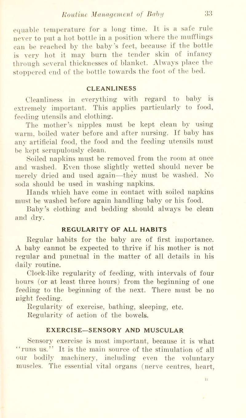 liontiuc Mandiicmcnl of :VA cMiuablc loiiipcralure tor a long- tiiiie. It is a safe rule never to put a liot liotlle in a position where the luufflings eaii he rt'aehed by tlie baby’s feet, because if the bottle is very liot it may burn the tender skin of infancy through several tlucknessos of blanket. Always place the stoppeiH'd end of the bottle towards tlie foot of 1 lu^ lied. CLEANLINESS Cleanliness in everything with regard to baby is extremely important. This applies particularly to food, feeding utensils and clothing. The mother’s nipples mirst be kept clean by using warm, boiled water before and after imrsing. If baby has any artificial food, the food and the feeding utensils must be kept scrupulously clean. Soiled napkins must be removed from the room at once and washed. Even those slightly wetted should never be merely dried and used again—they must be washed. No soda should be used in washing napkins. Hands which have come in contact with soiled napkins must l)e washed before again handling baby or his food. Baby’s clothing and bedding should always be clean and dry. REGULARITY OF ALL HABITS Regular habits for the baby are of first importance. A baby cannot be expected to thrive if his mother is not regular and punctual in the matter of all details in his daily routine. Cloekdike regularity of feeding, with intervals of four hours (or at least three hours) from the beginning of one feeding to the beginning of the next. There must be no night feeding. Regularity of exercise, bathing, sleeping, etc. Regularity of action of the bowels. EXERCISE—SENSORY AND MUSCULAR Sensory exercise is most important, because it is what ‘‘i-uns us.” It is the main source of the stimulation of all our bodily macliino'y, including even the voluntary muscles. The essential vital organs (nerve centi-es, heart, li
