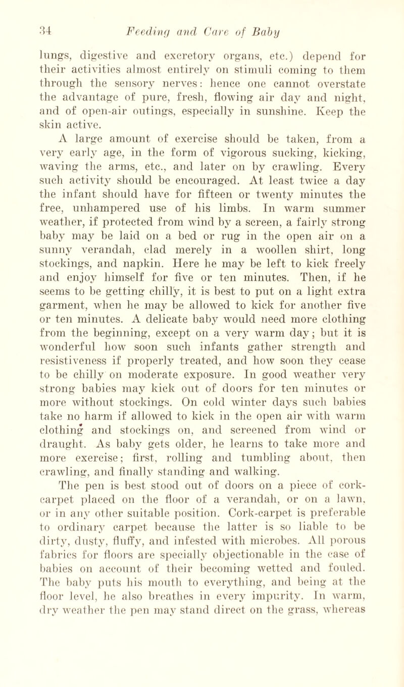 lung's, digestive and excretory organs, etc.) depoid for their activities almost entirely on stimuli coming to them through the sensory nerves: hence one cannot overstate the advantage of pure, fresh, flowing air day and night, and of open-air outings, especialh' in sunshine. Keep the skin active. A large amount of exercise should be taken, from a veiy early age, in the form of vigorous sucking, kicking, waving the arms, etc., and later on by crawling. Every such activity should be encouraged. At least twice a day the infant should have for fifteen or twenty minutes the free, unhampered use of his limbs. In warm summer weather, if protected from wind by a screen, a fairh' strong baby may be laid on a bed or rug in the open air on a sunny verandah, clad merely in a woollen shirt, long stockings, and napkin. Here he may be left to kick freely and enjoy himself for five or ten minutes. Then, if he seems to be getting chilly, it is best to put on a light extra garment, when he may be allowed to kick for another five or ten minutes. A delicate baby would need more clothing from the beginning, except on a very warm day; but it is wonderful how soon such infants gather strength and resistiveness if properly treated, and how soon they cease to be chilly on moderate exposure. In good weather very strong babies may kick out of doors for ten minutes or more without stockings. On cold winter days such babies take no harm if allowed to kick in the open air with warm clothing and stockings on, and screened fi’om wind or draught. As baby gets older, he learns to take more and more exercise; first, rolling and tumbling about, then crawling, and finally standing and walking. The pen is best stood out of doors on a piece of cork- carjiet placed on the floor of a verandah, or on a lawn, or in any other suitable position. Cork-carpet is preferable to ordinai'y carpet because the latter is so liable to be dirty, dusty, fluffy, aud infested with microbes. All imrous fabrics for floors are specially objectionable in the case of babies on account of their becoming wetted and fouled. 'I'he baby puls his mouth to everything, and being at tbe floor level, he also breathes in every impurity. In warm, di'y weather the jien may stand direct on the grass, whereas