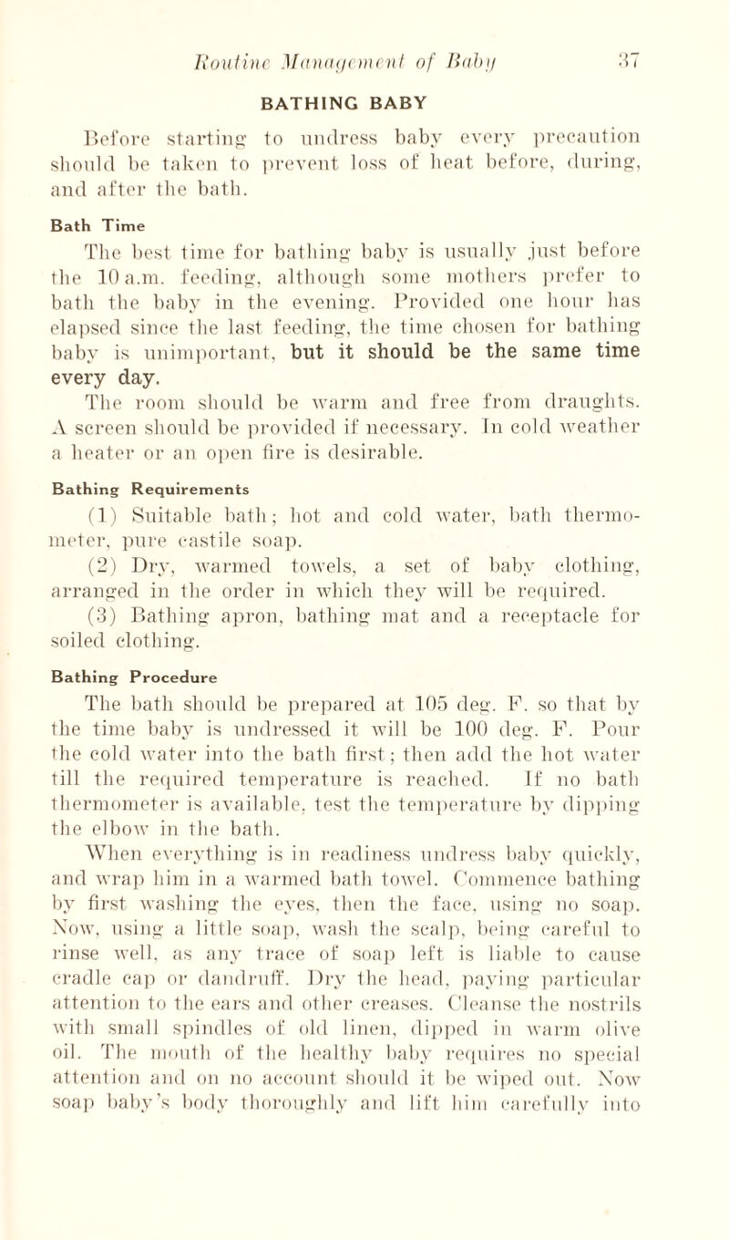 Iiouiinc M<ina(i< Dicnt of Ilohji 1^7 BATHING BABY r>oi‘oi‘o startinp' to uiulross baby evory pi-ocautioii sltould be tfikeii to iirevont loss of lieat before, (lurino;, and after tbe bath. Bath Time The best time for batbin<i' baby is usually just before the 10 a.m. feedinjt, although some mothers ])refer to bath the baby in the evening. Provided one lioui has elajised since the last feeding, the time chosen for bathing baby is unimportant, but it should be the same time every day. The room should be warm and free from draughts. A screen should be provided if necessary. In cold weather a heater or an 0])en fire is desirable. Bathing Requirements (1) Suitable bath; hot and cold water, bath thermo- niider. pure castile soap. (2) Dry, warmed towels, a set of baby clothing, arranged in the order in which they will be required. (3) Bathing apron, bathing mat and a receptacle for soiled clothing. Bathing Procedure The bath should be prejiared at 105 deg. F. so that by the time baby is undressed it will be 100 deg. F. Pour the cold water into the bath first; then add the hot water till the recpiired temperature is reached. If uo bath thermometer is available, test the temperature by dipping the elbow in the bath. When everything is in readiness undress baby cpiickly, and wrap him in a warmed bath towel. Commence bathing by first washing the eyes, then the face, using no soap. Xow, using a little soap, wash the scaljy being careful to I'inse Avell, as any trace of soap left is liable to cause cradle cap oi- damlrulf. Dry the head, paying particular attention to the ears and other creases. Cleanse the nostrils with small spindles of old linen, dipped in warm olive oil. The mouth of the healthy baby iTcjuires no si)ecial attention and on no account should it be wijied out. Xow •soa]) baby’s body thoroughly and lift him carefully into