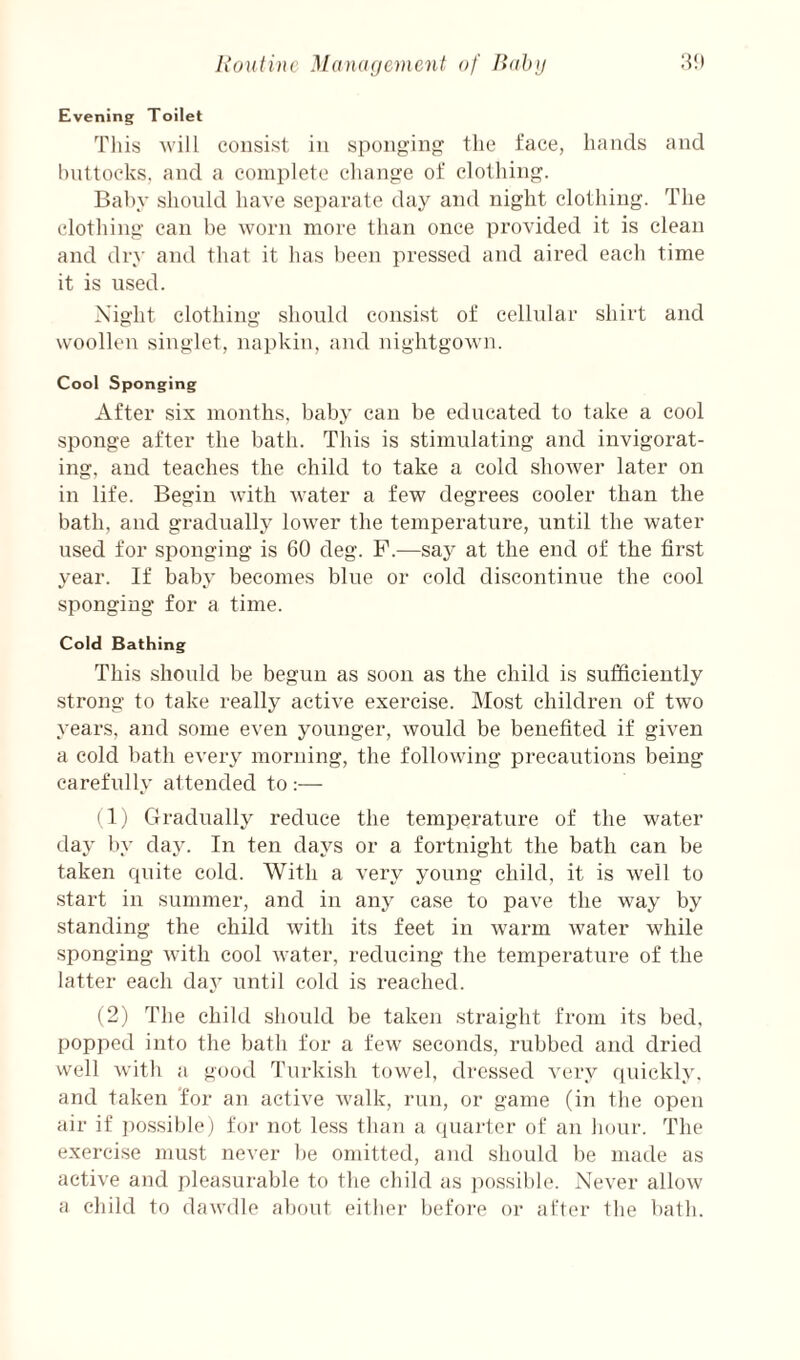 li on tine Management of liahji 3!) Evening Toilet This will consist in sponging tlie face, liands and l)nttocks, and a complete cliange of clotliing. Bal)y slionld liave separate day and night clotliing. The clothing can be worn more than once provided it is clean and dry and that it has been pressed and aired each time it is used. Night clothing should consist of cellular shirt and woollen singlet, napkin, and nightgown. Cool Sponging After six months, baby can be educated to take a cool sponge after the bath. This is stimulating and invigorat¬ ing, and teaches the child to take a cold shower later on in life. Begin with water a few degrees cooler than the bath, and gradually lower the temperature, until the water used for sponging is 60 deg. F.—saj^ at the end of the first year. If baby becomes blue or cold discontinue the cool sponging for a time. Cold Bathing This should be begun as soon as the child is sufficiently strong to take really active exercise. Most children of two years, and some even younger, would be benefited if given a cold bath every morning, the following precautions being carefully attended to :— (1,) Gradually reduce the temperature of the water day by da3^ In ten days or a fortnight the bath can be taken quite cold. With a very young child, it is well to start in summer, and in any case to pave the way by standing the child with its feet in warm water while sponging with cool water, reducing the temperature of the latter each day until cold is reached. (2) The child should be taken .straight from its bed, popped into the bath for a few seconds, rubbed and dried well with a good Turkish towel, dressed very quickly, and taken 'for an active walk, run, or game (in the open air if ])ossiblej for not less than a (piailer of an hour. The exercise must never be omitted, and should be nuule as active and pleasurable to the child as ))o.ssible. Never allow a child to dawdle about either before or after tbe bath.