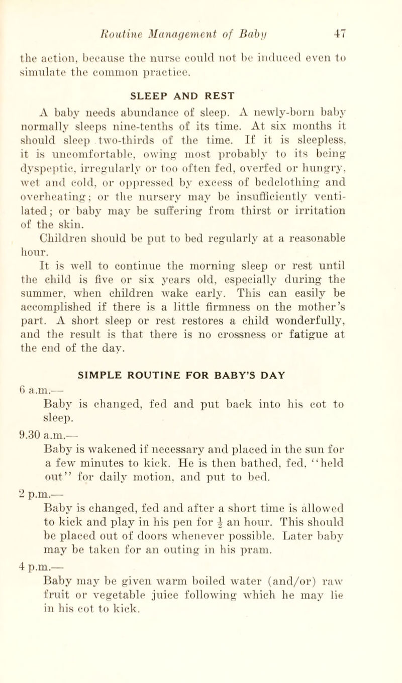 the action, hocaiise the nurse could not l)e in<luce(l even to simulate the conimon ])i'actic,e. SLEEP AND REST A baby needs abundance of sleep. A newly-born baby normally sleeps nine-tenths of its time. At six months it should sleep two-thirds of the time. If it is sleepless, it is uncomfortable, owin**’ most ])robably to its bein*;' dyspeptic, irregularly or too often fed, overfed or hungry, wet and cold, or oppressed by excess of bedclothing and overheating; or the }inrsery may be insufficiently venti¬ lated ; or baby may be suffering from thirst or irritation of the skin. Children should be put to bed regularly at a reasonable hour. It is well to continue the morning sleep or rest until the child is five or six years old, especially during the summer, when children wake earh’. This can easily be accomplished if there is a little firmness on the mother’s part. A short sleep or rest restores a child wonderfully, and the result is that there is no crossness or fatigue at the end of the day. SIMPLE ROUTINE FOR BABY’S DAY fi a.m.— Baby is changed, fed and put back into his cot to sleep. 9.30 a.m.— Baby is wakened if necessary and placed in the sun for a few minutes to kick. He is then bathed, fed. “held out” for daily motion, and put to bed. 2 p.m.-— Baby is changed, fed and after a short time is allowed to kick and play in his pen for I an hour. This should be placed out of doors whenevei- ])Ossil)le. Later baby may be taken for an outing in his pram. 4 p.m.— Baby nuyy be given warm boiled water (and/or) i-aw fruit or vegetable juice following which he may lie in his cot to kick.