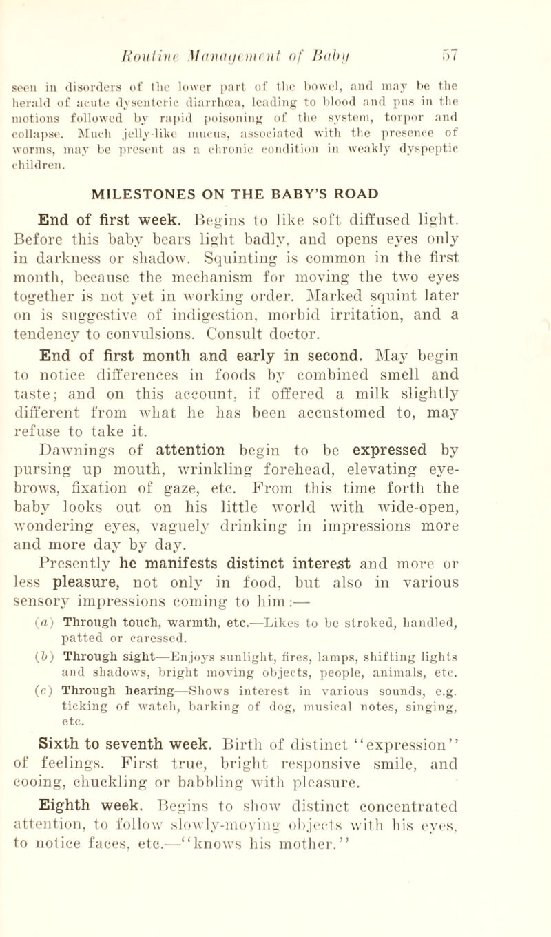 Ixouiiiu MdUdiii of lidhi/ .) ( seen in disordois (if the Idwcr part of tlio tiowcl, and may lie the herald of acute dysenteric diarrhcea, Icadiuf; to Mood and jins in the motions followed hy rajiid poisoniiif; of the systc'in, torpor and collapse. Much jelly-like mucus, associated with the presence of worms, may he ]ires(>nt as a chronic condition in weakly dyspeptic children. MILESTONES ON THE BABY’S ROAD End of first week. to like soft diffused lio-]it. Before this baby bears lisjlit badly, and opens eyes only in darkness or shadow. Sciuinting is common in the first month, because the mechanism for moving the two eyes together is not yet in working order. ]\Iarked squint later on is suggestive of indigestion, morbid irritation, and a tendency to convulsions. Consult doctor. End of first month and early in second. May begin to notice differences in foods by combined smell and taste; and on this account, if offered a milk slightly different from what he has been accustomed to, may refuse to take it. Dawnings of attention begin to be expressed by pursing up mouth, wrinkling forehead, elevating eye¬ brows, fixation of gaze, etc. From this time forth the baby looks out on his little world with wide-open, wondering eyes, vaguely drinking in impressions more and more day by da^^ Presently he manifests distinct interest and more or less pleasure, not only in food, but also in various sensory impressions coming to him;—- (a) Through touch, warmth, etc.—Likes to be stroked, handled, patted or caressed. (b) Through sight—Enjoys sunlight, fires, lamps, shifting lights and shadows, bright moving objects, people, animals, etc. (c) Through hearing—Shows interest in various sounds, e.g. ticking of watch, barking of dog, musical notes, singing, etc. Sixth to seventh week. Birth of distinct “expre.ssion” of feelings. First true, bright responsive smile, and cooing, chuckling or babbling with pleasure. Eighth week. Begins to sliow distinct concentrated attention, to follow slowly-mo\iiig objects with his (‘yes, to notice faces, etc.—“knows his mother.’’