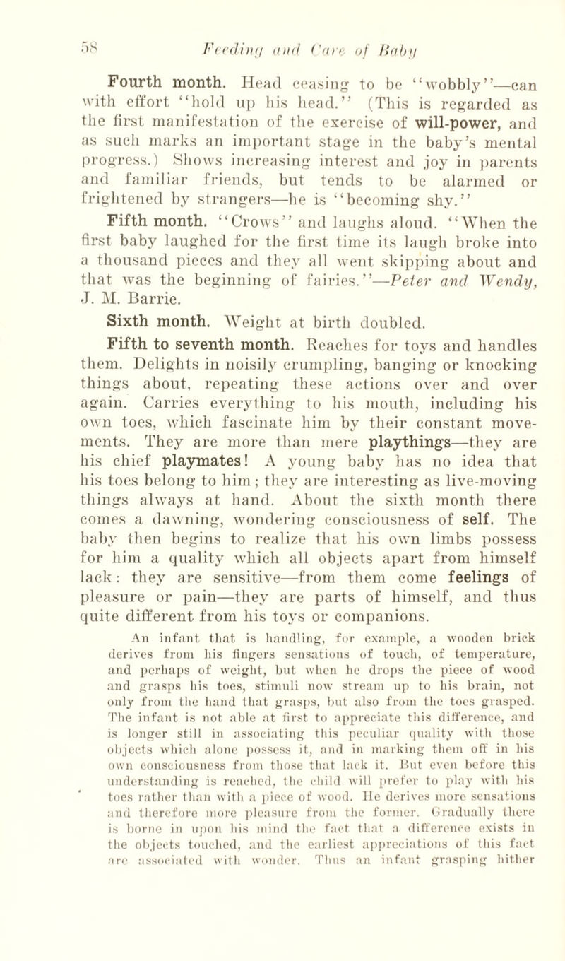 Fourth month. Head ceasing To he “wobbly”—can with effort “hold up his head.” (This is regarded as the first manifestation of the exercise of will-power, and as such marks an important stage in the baby’s mental progress.) Shows increasing interest and joy in parents and familiar friends, but tends to be alarmed or frightened by strangers—he is “becoming shy.” Fifth month. “Crows” and laughs aloud. “When the first baby laughed for the first time its laugh broke into a thousand pieces and they all went skipping about and that was the beginning of fairies.”—Peter and Wendy, J. M. Barrie. Sixth month. AVeight at birth doubled. Fifth to seventh month. Reaches for toys and handles them. Delights in noisily crumpling, banging or knocking things about, repeating these actions over and over again. Carries everything to his mouth, including his own toes, Avhich fascinate him by their constant move¬ ments. They are more than mere playthings—they are his chief playmates! A young baby has no idea that his toes belong to him; they are interesting as live-moving things always at hand. About the sixth month there comes a dawning, wondering consciousness of self. The baby then begins to realize that his own limbs possess for him a quality which all objects apart from himself lack: they are sensitive—from them come feelings of pleasure or pain—they are parts of himself, and thus quite different from his toys or companions. An infant that is handling, for example, a wooden brick derives from his fingers sensations of touch, of temperature, and perhaps of weight, but when he drops the piece of wood and grasps his toes, stimuli now stream up to his brain, not only from tlie hand that grasps, but also from the toes grasped. The infant is not able at first to appreciate this dili'erence, and is longer still in associating this peculiar quality with those objects which alone possess it, and in marking them off in his own consciousness from those that lack it. But even before this understanding is reached, the child will prefer to ]>lay with his toes rather than with a piece of wood, lie derives more sensations and tlierefore more pleasure from the former. (Iradually there is borne in uj)on his mind the fact that a difference exists in the olqects touched, and the earliest appreciations of this fact ;ll•e associated with wonder. Thus an infant gr;isping hither