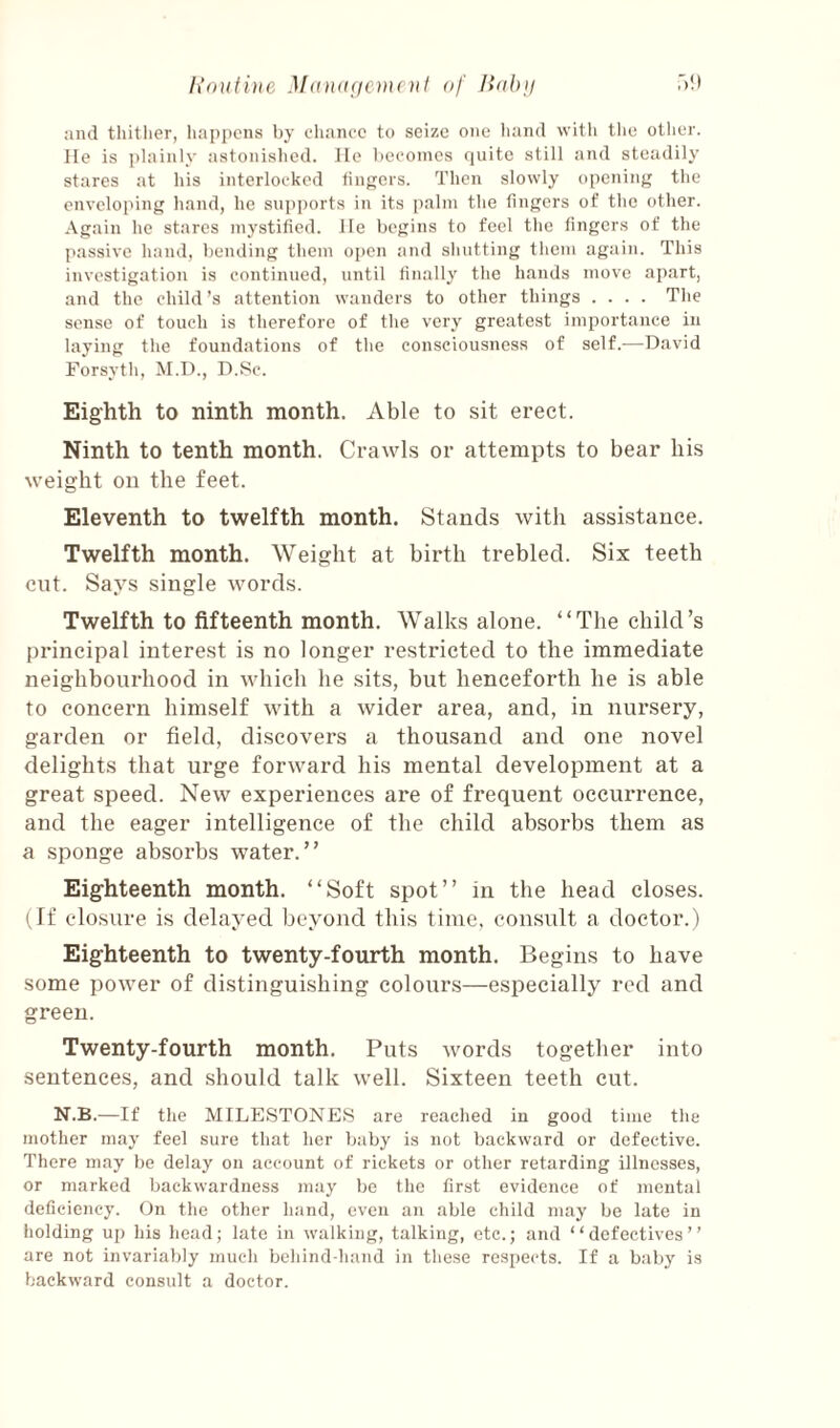 lioulitte ut of Bobu T)!) and thitlier, tiapi)cns by chance to seize one hand with the other, lie is plainly astonished. He becomes quite still and steadily stares at his interlocked lingers. Then slowly opening the enveloping hand, he supports in its ])alm the fingers of the other. Again he stares mystified. He begins to feel the fingers of the passive hand, bending them open and shutting them again. This investigation is continued, until finally the hands move apart, and the child’s attention wanders to other things .... The sense of touch is therefore of the very greatest importance in laying the foundations of the consciousness of self.—David Forsyth, M.D., D.Sc. Eighth to ninth month. Able to sit erect. Ninth to tenth month. Crawls or attempts to bear his weight on the feet. Eleventh to twelfth month. Stands with assistance. Twelfth month. Weight at birth trebled. Six teeth cut. Says single words. Twelfth to fifteenth month. Walks alone. “The child’s principal interest is no longer restricted to the immediate neighbourhood in which he sits, but henceforth he is able to concern himself with a wider area, and, in nursery, garden or field, discovers a thousand and one novel delights that urge forward his mental development at a great speed. New experiences are of frequent occurrence, and the eager intelligence of the child absorbs them as a sponge absorbs water.” Eighteenth month. “Soft spot” in the head closes. I ff closure is delayed beyond this time, considt a doctor.) Eighteenth to twenty-fourth month. Begins to have some power of distinguishing colours—especially red and green. Twenty-fourth month. Puts words together into sentences, and should talk well. Sixteen teeth cut. N.B.—If the MILESTONES are reached in good time the mother may feel sure that her Ijaby is not backward or defective. There may l)e delay on account of rickets or other retarding illnesses, or marked backwardness may be the first evidence of mental deficiency. On the other hand, even an able child may be late in holding up his head; late in walking, talking, etc.; and “defectives” are not invariably much behind-hand in these respects. If a baby is backward consult a doctor.