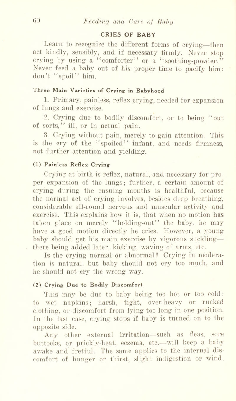 (iO FecditKj and ('an af /lahy CRIES OF BABY Learn to recognize the different forms of crying—then act kindly, sensil)]y, and if necessary firmly. Never stop crying by using a “comforter” or a “soothing-powder.” Never feed a baby out of his proper time to pacify him: don’t “spoil” him. Three Main Varieties of Crying in Babyhood 1. Primary, painless, reflex crying, needed for expansion of lungs and exerci.se. 2. Crying due to bodily discomfort, or to being “out of sorts,” ill, or in actual pain. 3. Crying without pain, merely to gain attention. This is the cry of the “spoiled” infant, and needs firmness, not further attention and yielding. (1) Painless Reflex Crying Crying at birth is reflex, natural, and nece.ssary for pro¬ per expansion of the lungs; further, a certain amount of crying during the ensuing months is healthful, because the normal act of crying involves, besides deep breathing, considerable all-round nervous and muscular activity and exercise. This explains how it is, that when no motion has taken place on merely “holding-out” the baby, he may have a good motion directly he cries. However, a young baby should get his main exercise by vigorous suckling— tbere being added later, kicking, waving of arms, etc. Is the crying normal or abnormal ? Crying in modera¬ tion is natural, but baby should not cry too much, and he should not cry the wrojig way. (2) Crying Due to Bodily Discomfort This may be due to babj^ being too hot or too cold ; to wet napkins; harsh, tight, over-heavy or rucked clothing, or discomfort from lying too long in one position. In the last case, cryi)ig stops if bab}’ is turned on to the opposite side. Any other external irritation—such as fleas, sore buttocks, or prickly-heat, eczema, etc.—will keei) a baby awake and fretful. The same ajiplies to the internal dis¬ comfort of hunger or thirst, slight indigestion or wind.