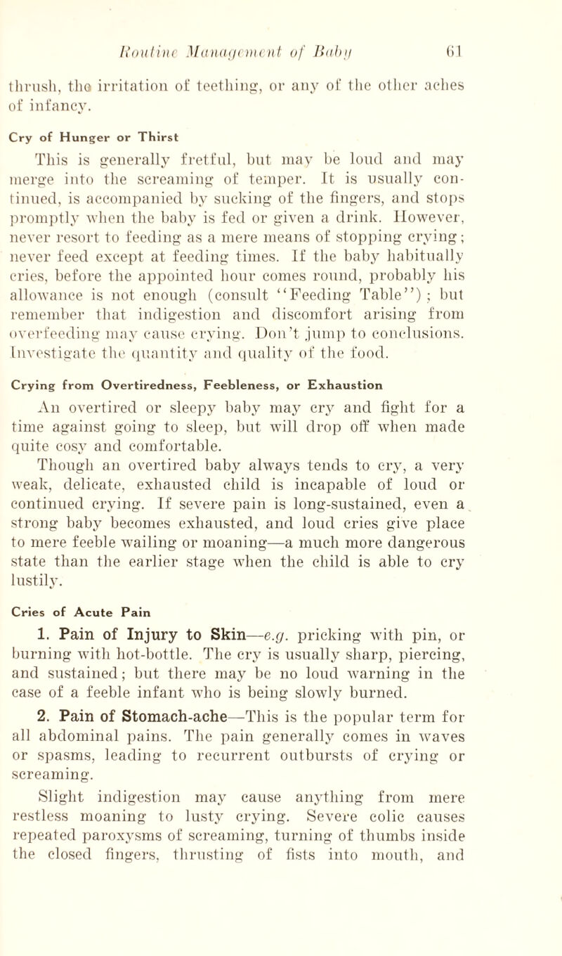 llinish, tho irritation of teethinji, or any of tlie other aches of infancy. Cry of Hunger or Thirst This is generally fretful, but may be lond and may merge into the screaming of temper. It is usually con- tinned, is accompanied by sticking of the fingers, and stops promptly yhen the baby is fed or given a drink. However, never resort to feeding as a mere means of stopping crying; never feed except at feeding times. If the baby habitually cries, before the appointed hour comes round, probably his allowance is not enough (consult “Feeding Table”) ; but remember that indigestion and discomfort arising from overfeeding may cause crying. Don’t .lump to conclusions. Investigate the (piantity and quality of the food. Crying from Overtiredness, Feebleness, or Exhaustion An overtired or sleepy baby may cry and fight for a time against going to sleep, but will drop otf when made quite cosy and comfortable. Thongh an overtired baby always tends to cry, a very weak, delicate, exhausted child is incapable of loud or continued crying. If severe pain is long-sustained, even a strong baby becomes exhausted, and loud cries give place to mere feeble wailing or moaning—a much more dangerous state than the earlier stage when the child is able to cry lustily. Cries of Acute Pain 1. Pain of Injury to Skin—e.g. pricking with pin, or burning with hot-bottle. The cry is u.sually sharp, piercing, and sustained; but there may be no loud warning in the case of a feeble infant who is being slowly burned. 2. Pain of Stomach-ache—This is the popular term for all abdominal pains. The pain generally comes in waves or spasms, leading to recurrent outbursts of crying or screaming. Slight indigestion may cause anything from mere restless moaning to lusty crying. Severe colic causes repeated paroxysms of screaming, turning of thumbs inside the clo.sed fingers, thrusting of fi.sts into mouth, and