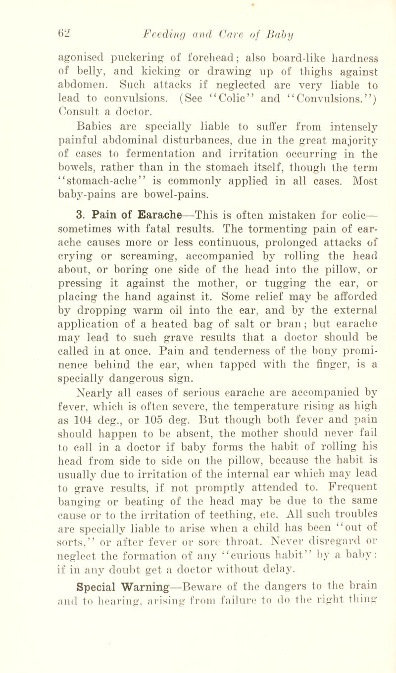 fif^onised piickeriiip: of forehead; also boarddike liardness of belly, and kickiii or drawing np of thighs against abdomen. Snch attacks if neglected are very liable to lead to convulsions. (See “Colic” and “Convulsions.”) Consult a doctor. Babies are specially liable to suffer from intensely painful abdominal disturbances, due in the great majority of cases to fermentation and irritation occurring in the bowels, rather than in the stomach itself, though the term “stomach-ache” is commonly applied in all cases. Most baby-pains are bowel-pains. 3. Pain of Earache—This is often mistaken for colic— sometimes with fatal results. The tormenting pain of ear¬ ache causes more or less continuous, prolonged attacks of crying or screaming, accompanied by rolling the head about, or boring one side of the head into the pillow, or pressing it against the mother, or tugging the ear, or placing the hand against it. Some relief may be afforded by dropping warm oil into the ear, and by the external application of a heated bag of salt or bran ; but earache may lead to such grave results that a doctor should be called in at once. Pain and tenderness of the bony promi¬ nence behind the ear, when tapped with the finger, is a specially dangerous sign. Nearly all cases of serious earache are accompanied by fever, which is often severe, the temperature rising as high as 104 deg., or 105 deg. But though both fever and ])aiu should happen to be absent, the mother should never fail to call in a doctor if baby forms the habit of rolling his head from side to side on the pillow, because the habit is usually due to irritation of the internal ear which may lead to grave results, if not promptly attended to. Frequent banging or beating of the head may be due to the same cause or to the irritation of teething, etc. All such troubles are specially liable to arise when a child has been “out of sorts,” or after fev(‘i' or sore throat. Never disregard or neglect the formation of any “curious habit” by a baby: if in any doubt get a doctor without delay. Special Warning—Beware of the dangers to the brain and to hearing, arising from failui'e to do the right thing