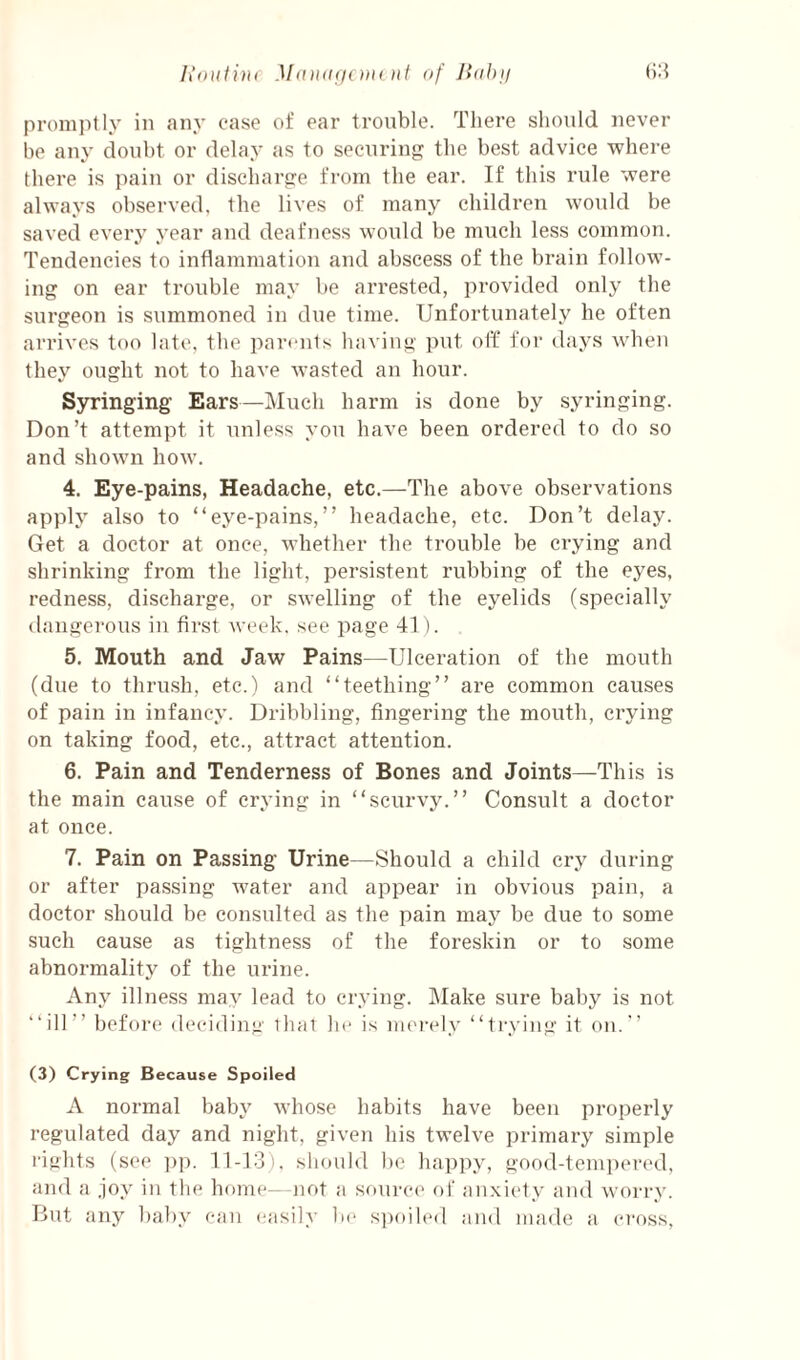 Iioulini Matidficnu itf of IUih\i promptly in any case of ear trouble. There shonld never be any doubt or delay as to securing the best advice where there is pain or discharge from the ear. If this rule were always observed, the lives of many children would be saved every year and deafness would be much less common. Tendencies to inflammation and abscess of the brain follow¬ ing on ear trouble may be arrested, provided only the surgeon is summoned in due time. Unfortunately he often arrives too late, the part-nts having put off for days when they ought not to have wasted an hour. Syringing Ears—Much harm is done by syringing. Don’t attempt it unless you have been ordered to do so and shown how. 4. Eye-pains, Headache, etc.—The above observations apply also to “eye-pains,” headache, etc. Don’t delay. Get a doctor at once, whether the trouble be crying and shrinking from the light, persistent rubbing of the eyes, redness, discharge, or swelling of the eyelids (specially dangerous in first week, see page 41). 5. Mouth and Jaw Pains—Ulceration of the mouth (due to thrush, etc.) and “teething” are common causes of pain in infancy. Dribbling, fingering the mouth, crying on taking food, etc., attract attention. 6. Pain and Tenderness of Bones and Joints—This is the main cause of crying in “scurvy.” Consult a doctor at once. 7. Pain on Passing Urine—Should a child cry during or after passing water and appear in obvious pain, a doctor should be consulted as the pain may be due to some such cause as tightness of the foreskin or to some abnormality of the urine. Any illness may lead to crying. Make sure baby is not “ill” before deciding that he is nu'i-ely “trying it on.” (3) Crying Because Spoiled A normal baby whose habits have been properly regulated day and night, given his twelve primary simple rights (see ])p. 11-13). slundd be happy, good-teni])ered, and a joy in the home--not a sourc(‘ of anxiety and worry. But any baby can (!asi]y 1m> s])oih‘(l and made a cross.