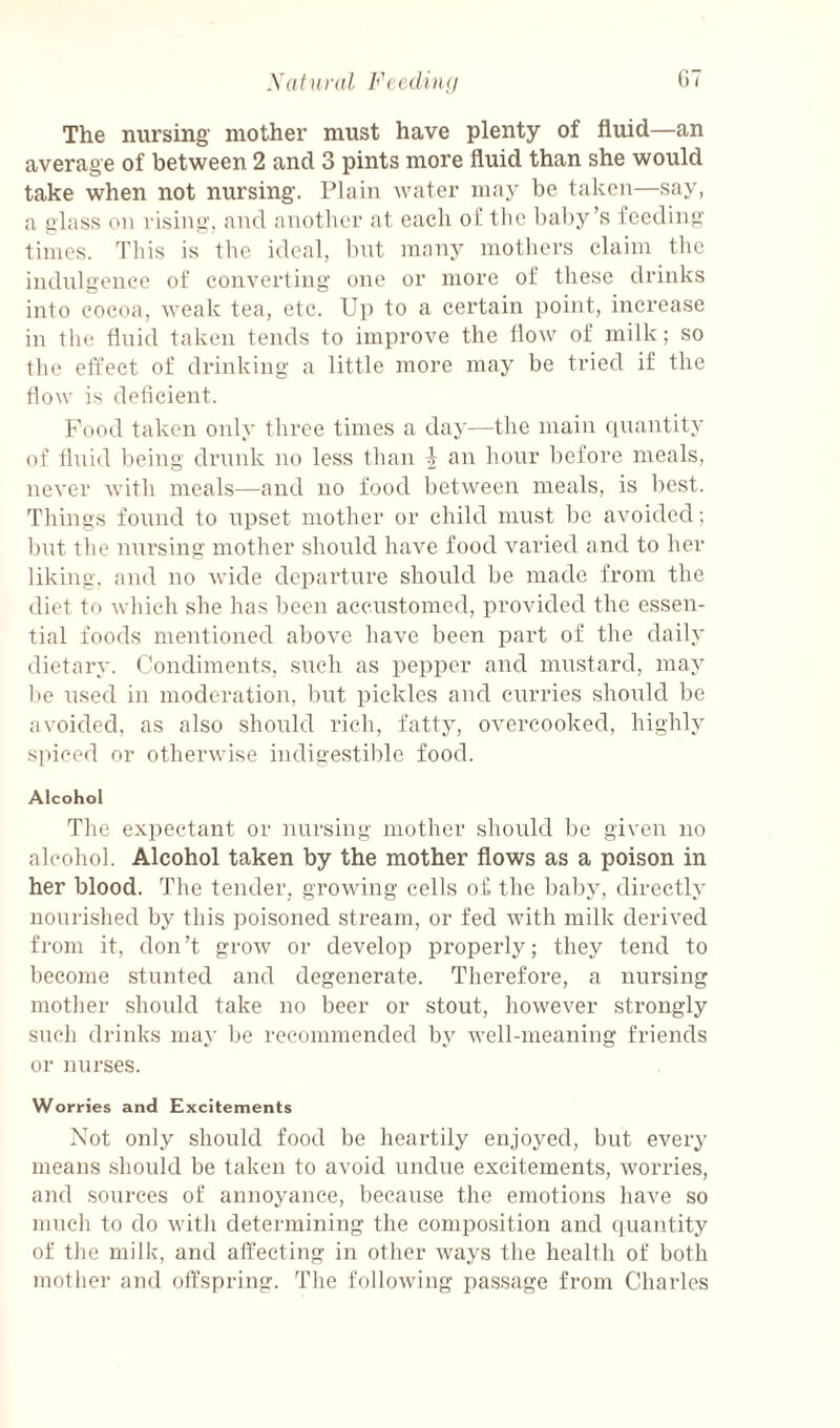 Xatiiral Fcediiu/ (IT The nursing- mother must have plenty of fluid—an average of between 2 and 3 pints more fluid than she would take when not nursing. Plain water may be taken—say, a glass on vising, and another at each of the l)al)y’s feeding times. This is the ideal, but many mothers claim the indulgence of converting one or more of these drinks into cocoa, weak tea, etc. Up to a certain point, inerease in tlie fluid taken tends to improve the flow of milk; so the effect of drinking a little more may be tried if the flow is deficient. Food taken only three times a day—the main rpiantity of fluid being drunk no less than an hour l)efore meals, never with meals—and no food between meals, is best. Things found to upset mother or child must be avoided; but the nursing mother should have food varied and to her liking, and no wide departure should be made from the diet to which she has been accustomed, provided the essen¬ tial foods mentioned above have been part of the daily dietary. Condiments, such as pepper and mustard, may be used in moderation, but pickles aud curries should be avoided, as also should rich, fatty, overcooked, highly spiced or otherwise indigestible food. Alcohol The expectant or nursing mother should be given no alcohol. Alcohol taken by the mother flows as a poison in her blood. The tender, growing cells of the baby, directly nourished by this poisoned stream, or fed with milk derived from it, don’t grow or develop properlj^; they tend to become stunted and degenerate. Therefore, a nursing mother should take no beer or stout, however strongly such drinks may be recommended by well-meaning friends or nurses. Worries and Excitements Not only should food be heartily enjoyed, but every means .should be taken to avoid undue excitements, worries, and sources of annoyance, because the emotions have so much to do with determining the composition and quantity of the milk, and affecting in other ways the health of both mother and offspring. The following passage from Charles