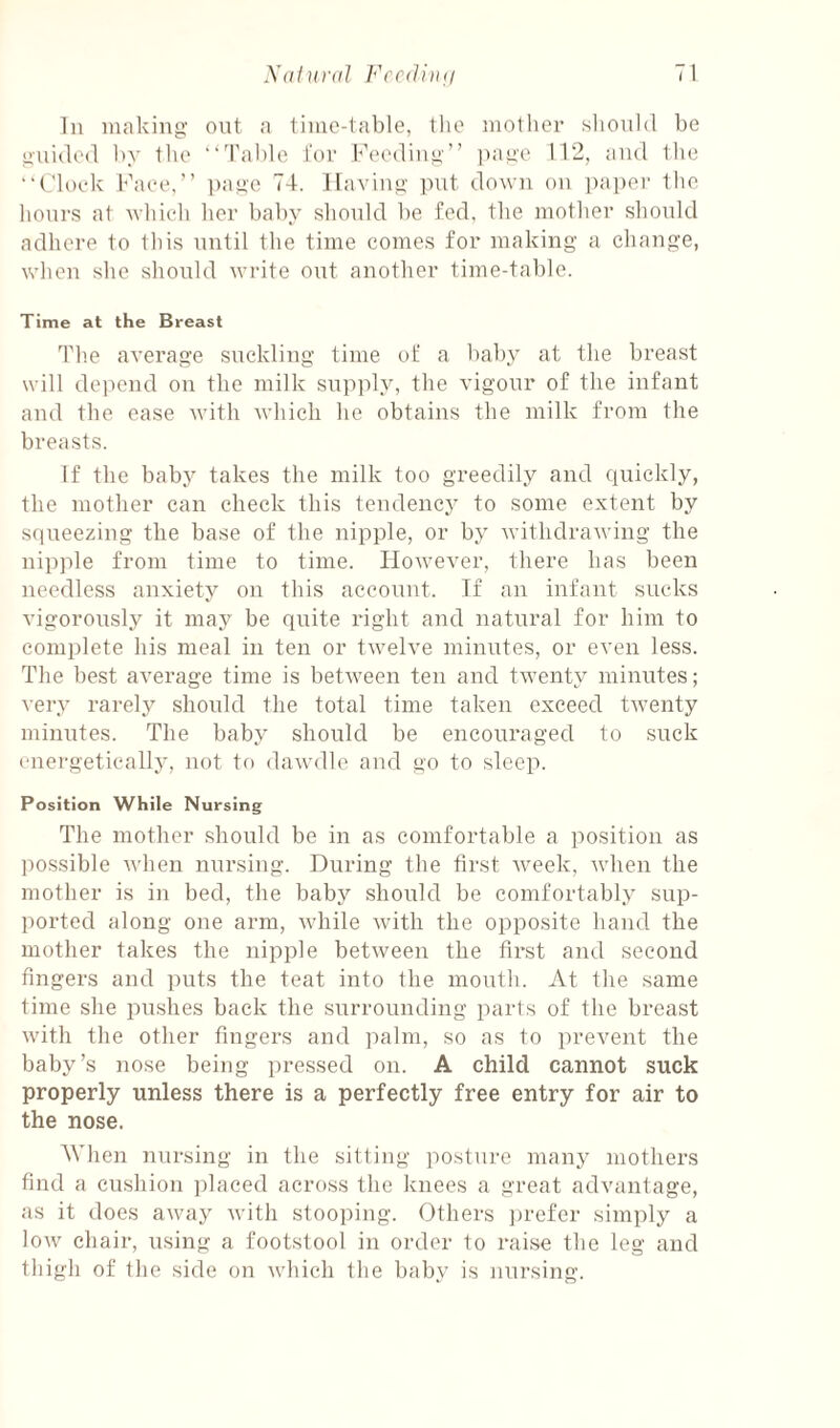 111 iiuikiiig’ out ;i time-table, the iiiollier slioiihl be iiuided liy the “'rable tor Feediii»” ]ia^e 112, and Ihe •‘t'loek Face,” lame 74. naviu<>; ]Uit down on jiaper the hours at which her baby should be fed, the mother should adhere to this until the time comes for making a change, when she should write out another time-table. Time at the Breast Th.e average suckling time of a baby at the breast will dejiend on the milk supply, the vigour of the infant and the ease with which he obtains the milk from the breasts. If the baby takes the milk too greedily and quickly, the mother can check this tendency to some extent by squeezing the base of the nipple, or by withdrawing the nipple from time to time. However, there has been needless anxiety on this account. If an infant sucks vigorously it may be quite right and natural for him to complete his meal in ten or twelve minutes, or even less. The best average time is between ten and twenty minutes; very rarely should the total time taken exceed twenty minutes. The baby should be encouraged to suck energetically, not to dawdle and go to sleep. Position While Nursing The mother should be in as comfortable a position as possible when nursing. During the first week, when the mother is in bed, the baby should be comfortabl.y sup¬ ported along one arm, while with the opposite hand the mother takes the nipple between the first and second fingers and puts the teat into the mouth. At the same time she pushes back the surrounding parts of the breast with the other fingers and palm, so as to prevent the baby’s nose being pressed on. A child cannot suck properly unless there is a perfectly free entry for air to the nose. When nursing in the sitting posture many mothers find a cushion placed across the knees a great advantage, as it does away Avith stooping. Others ju'efer simply a low chair, using a footstool in order to raise the leg and thigh of the side on which the baby is nursing.