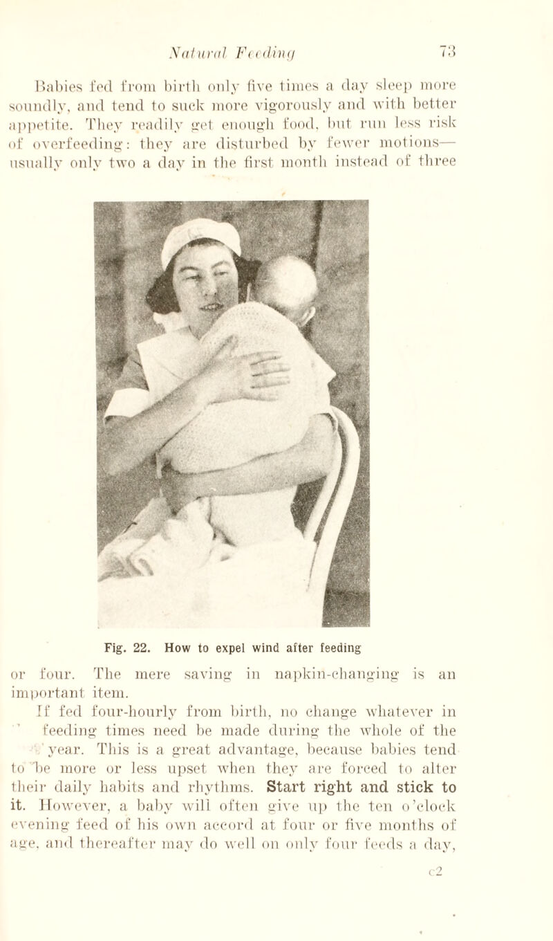 Xdfunil Fudinq 7:} liabies I'ctl I'rom hii-tli only five limes a day sleep more soundly, and tend to suck more vigorously and with l)etter appc'tite. d'hey readily get enough food, hut run less risk ot overfeeding: they are disturbed by Fewer motions— usually only two a day in the First month instead of tliree Fig. 22. How to expel wind after feeding or four. The mere saving in na]dvin-clianging is an imijortant item. If fed fonr-honrly from l)irth, no change whatever in Feeding times need be made during the whole of the year. This is a great advantage, because babies tend to be more or less uj^set when they are forced to alter theii- daily habits and rlndhms. Start right and stick to it. However, a baby will often give up the ten o’clock <'vening feed of his own accord at four or five monihs oF