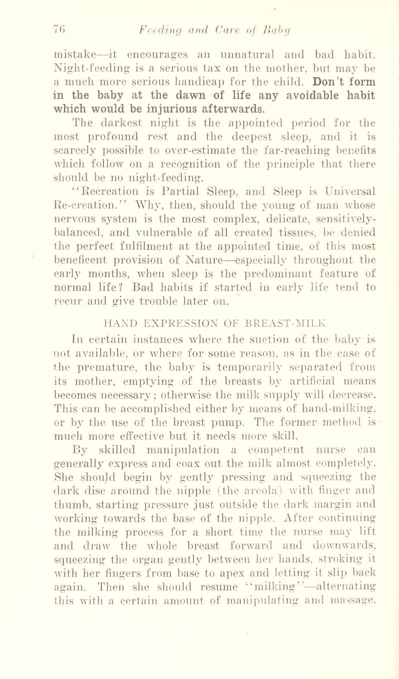 mistake—it eiicmira^es an nnnatnral and had habit. Night-feeding is a serious tax on the motlier, but may be a mncli more serions bandicap for the child. Don’t form in the baby at the dawn of life any avoidable habit which would be injurious afterwards. The darkest nigiit is the appointed period for the most profound rest and the deepest sleep, and it is scarcely possible to over-estimate the far-reaching benefits which follow on a recognition of the principle that there should be no night-feeding. “Recreation is Partial Sleep, and Sleep is Universal Re-creation.” Why, then, should the young of man whose nervous system is the most complex, delicate, sensitively- balanced, and vulnerable of all created tissues, be denied the ]ierfect fnltilment at the appointed time, of this most beneficent provision of Nature—especially throughout the early montlis, when sleep is the predominant feature of normal life? Bad habits if started in eai'ly life tend to recur and give trouble later on. HAND EXPRE.S.SION OF BREAST-^IILK In certain instances where the suction of the baby is not available, or where for some reason, as in the ease of the premature, the baby is tempoi'arily seinirated from its mother, emptying of the breasts by artificial means Ijecomes necessary; otherwise the milk supply will decrease. This can be accomplished either by means of hand-milking, or l)y the use of the breast ])nmp. The former melhoil is mneh more effective but it needs more skill. By skilled manipulation a competent nurse can generally express and coax out the milk almost c(mipletely. She should begin l)y gently ])ressing and sipieezing the dark disc around the nipple (the arcolai with finuer and thumb, starting ju'csstire just outside the dark margin and working towards the base of the nipple. After continuing the milking process for a short time the nurse )nay lift and draw the whole breast forward and downwards, squeezing the organ gently between her hands, stroking it with her fingers from base to apex and letting it slip l)ack again. Then she should resume “milking’’-—^alternating this with a cei'tain amount of maniindating and massage.