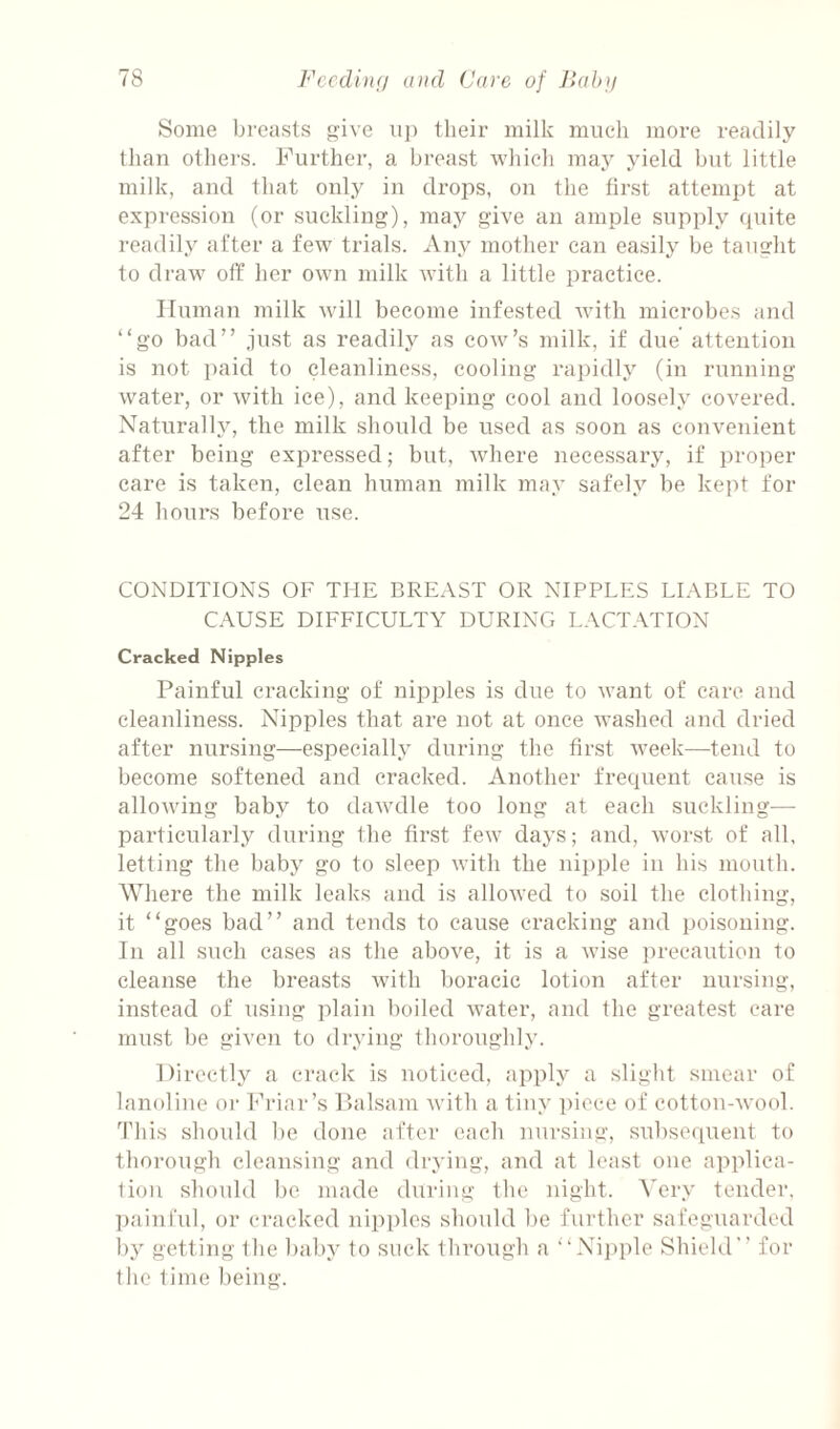 Some breasts give uj) their milk much more readily than others. Further, a breast which may yield but little milk, and that only in drops, on the first attempt at expression (or suckling), may give an ample supply (piite 1‘eadily after a few trials. Any mother can easily be taught to draw off her own milk Avith a little practice. Human milk Avill become infested with microbes and “go bad” just as readily as cow’s milk, if due' attention is not paid to cleanliness, cooling rapidly (in running water, or with ice), and keeping cool and loosely covered. Naturally, the milk should be used as soon as convenient after being expressed; but, Avhere necessary, if proper care is taken, clean human milk may safely be kept for 24 hours before use. CONDITIONS OF THE BREAST OR NIPPLES LIABLE TO CAUSE DIFFICULTY DURING LACTATION Cracked Nipples Painful cracking of nipples is due to want of care and cleanliness. Nipples that are not at once Avashed and dried after nursing—especially during the first Aveek—tend to become softened and cracked. Another frequent cause is alloAving baby to daAvdle too long at each suckling— particularly during the first fcAv days; and, Avorst of all, letting the baby go to sleep Avith the ni})ple in his mouth. Where the milk leaks and is alloAved to soil the clothing, it “goes bad” and tends to cause cracking and poisoning. In all such cases as the above, it is a Avise precaution to cleanse the breasts Avith boracic lotion after nursing, instead of using iilain boiled Avater, and the greatest care miLSt be given to drying thoroughly. Directly a crack is noticed, apply a slight smear of lanoline or Friar’s Dalsara Avith a tiny piece of cotton-Avool. This should be done after each nursing, subse(iuent to thorough cleansing and drying, and at least one appliea- tiou should 1)0 made during the night. A'ery tender. ])ainfid, or cracked nipi)les should be further safeguarded I)y getting llie ])aby to suek through a “Nii)ple Shield for tlie time being.