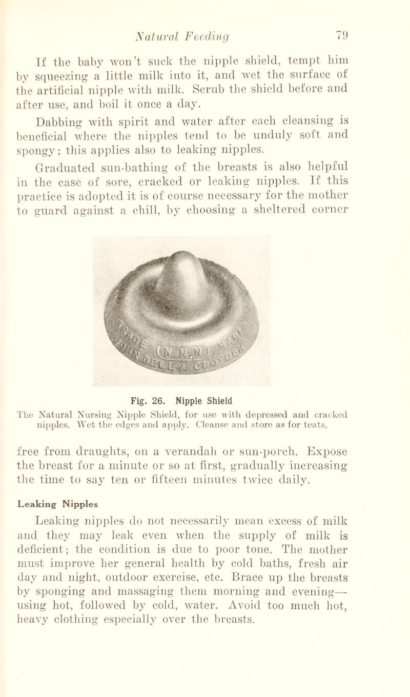 If the baby won’t suck the nipple sliield, tempt him by squeezin'^ a little milk into it, and wet the surface of the artificial nipple with milk. Scrub the shield before and after use, and boil it once a day. Dabbing with spirit and water after each cleansing is beneficial where the nipples tend to be unduly soft and spongy; this applies also to leaking nipples. Graduated sun-bathing of the breasts is also helpful in the case of sore, cracked or leaking nipples. If this liractice is adopted it is of course necessary for the mother to guard against a chill, by choosing a sheltered corner Fig. 26. Nipple Shield The Xatural Xursinc; Nipple Shield, for use witli depressed and cracked nipples. Wet tlie edges and appl}'. Cleanse and store as for teats. free from draughts, on a verandah or sun-porch. Expose the breast for a minute or so at first, gradually increasing the time to say ten or fifteen minutes twdee daily. Leaking Nipples Leaking nipifies do not necessarily mean excess of milk and they may leak even when the supply of milk is deficient; the condition is due to poor tone. The mother mn.st improve her general health by cold baths, fresh air day and night, outdoor exercise, etc. Brace up the breasts by sponging and massaging them morning and evening—■ using hot, followed by cold, water. Avoid too much hot, heavy clothing especially over the breasts.