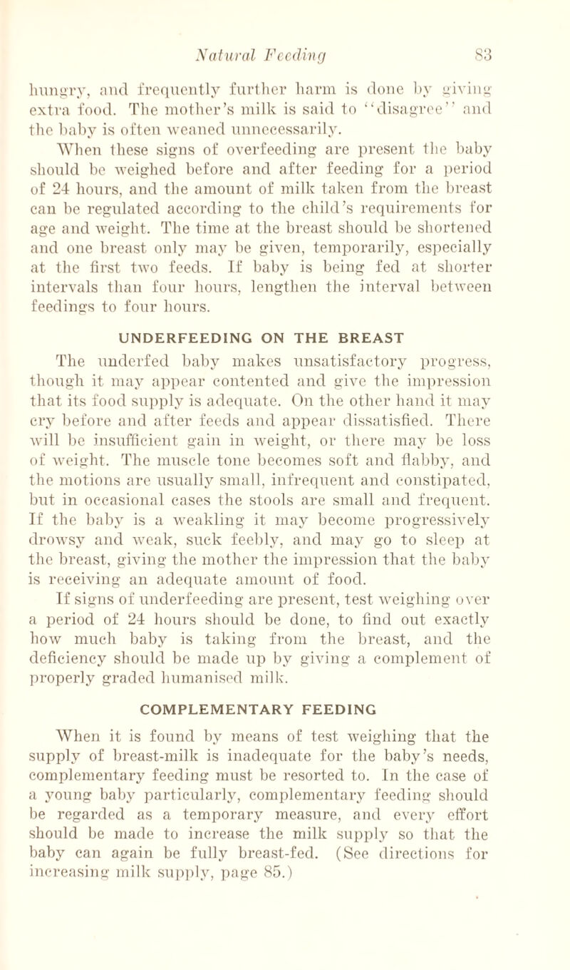 hungry, ;iiul frequently further harm is done by yiviim- extra food. The mother’s milk is said to “disagree” and the baby is often weaned unnecessarily. When these signs of overfeeding are present the baby should be weighed before and after feeding for a ])eriod of 24 hours, and the amount of milk taken from the breast can he regulated according to the child’s requirements for age and weight. The time at the breast should be shortened and one breast only may be given, temporarily, especially at the first two feeds. If baby is being fed at shorter intervals than four hours, lengthen the interval between feedings to four hours. UNDERFEEDING ON THE BREAST The underfed baby makes unsatisfactory progress, though it may appear contented and give the impression that its food supply is adequate. On the other hand it may cry before and after feeds and appear dissatisfied. There w'ill be insufficient gain in weight, or there may be loss of weight. The muscle tone becomes soft and flabby, and the motions are usually small, infrequent and constipated, but in occasional cases the stools are small and frequent. If the baby is a weakling it may become progressively drowsy and weak, suck feebly, and may go to sleep at the breast, giving the mother the impression that the baby is receiving an adequate amount of food. If signs of underfeeding are present, test weighing over a period of 24 hours should be done, to find out exactly how much baby is taking from the breast, and the deficiency should be made up by giving a complement of ])roperly graded humanised milk. COMPLEMENTARY FEEDING When it is found by means of test weighing that the supply of breast-milk is inadequate for the baby’s needs, complementary feeding must be resorted to. In the case of a Amung baby particularly, complementary feeding should be regarded as a temporary measure, and every effort should be made to increase the milk supply so that the baby can again be fully breast-fed. (See directions for increasing milk sup])ly, page 85.)