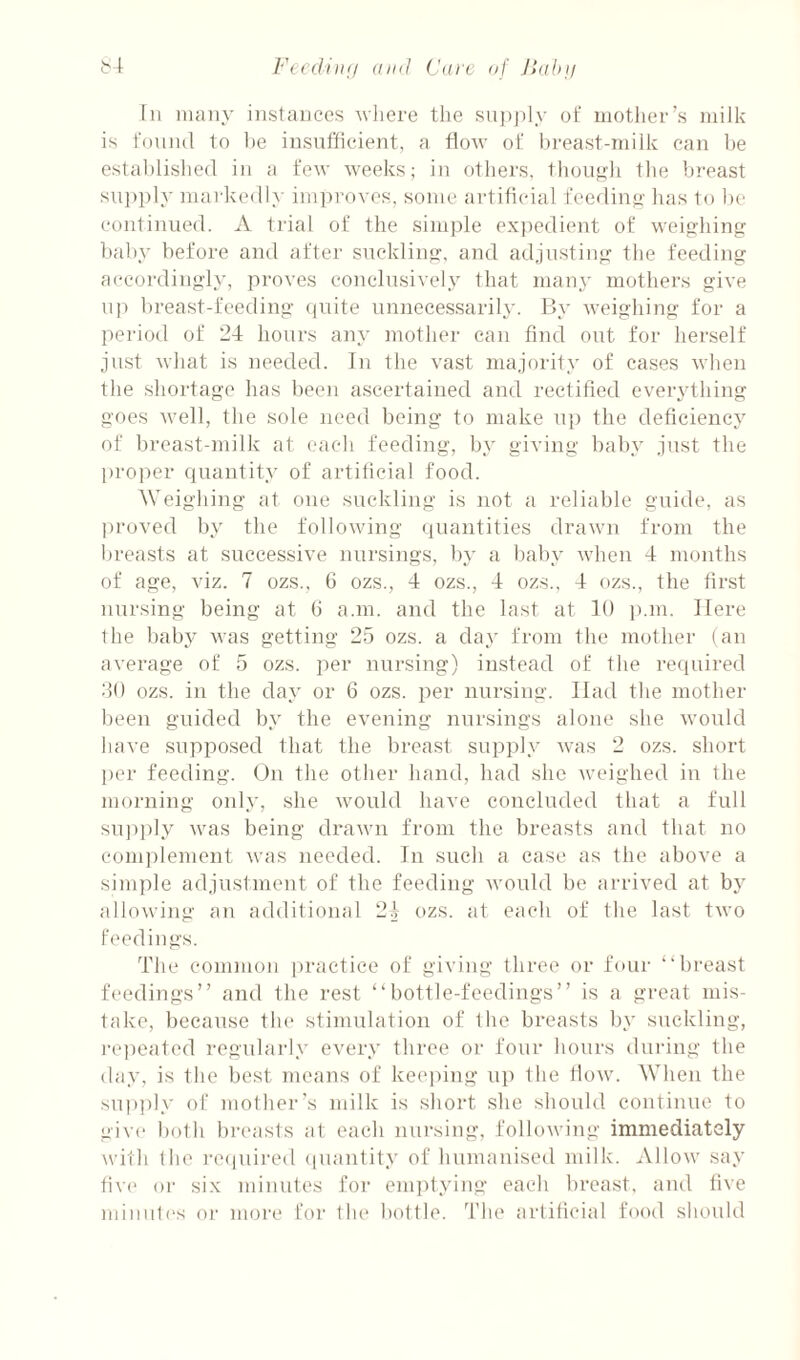 Fecdhtfi (tiid Ca)'c af Jdd)!i i>\r In many instances where the supjhy of inotlier’s milk is fnnml to I)e insufficient, a flow of hi-east-milk can he estal)lislie(l in a few weeks; in otliers, thou^fli the breast su]»i)ly markedly im]iroves, some artificial fcediny- lias to he continued. A trial of the simple exjiedient of weijyhing baby before and after suckling, and adjusting the feeding accordingly, proves eonclnsively that many mothers give n]i lireast-feeding (luite unnecessarily. By weighing for a period of 24 hours any mother can find out for herself ju.st what is needed. In the vast majority of cases when the shortage has been ascertained and rectified everything goes well, the sole need being to make u}) the deficiency of breast-milk at each feeding, by giving baby just the projier quantity of artificial food. Weighing at one suckling is not a reliable guide, as proved by the following quantities drawn from the breasts at successive nursings, by a baby when 4 months of age, viz. 7 ozs., G ozs., 4 ozs., 4 ozs., 4 ozs., the first nursing being at 6 a.m. and the last at 10 p.m. Here the baby was getting 2.5 ozs. a day from the mother (an average of 5 ozs. per nursing) instead of the required 30 ozs. in the day or 6 ozs. per nursing. Had the mother been guided by the evening nursings alone she would have supposed that the breast supiily was 2 ozs. short per feeding. On the other hand, had she weighed in the morning only, she would have concluded that a full sujiiily was being drawn from the breasts and that no comiilement was needed. In such a case as the above a simple adjustment of the feeding would be arrived at by allowing an additional 2.1 ozs. at each of the last two feedings. The common practice of giving three or four “breast feedings” and the rest “bottle-feedings” is a great mis¬ take, because the stimulation of the breasts by suckling, I’ejmated regularly every three or four hours dui'ing the day, is the best means of keei)ing up the tlow. When the sui)])Iy of mother’s milk is short she should continue to give both breasts at each nursing, followiiig immediately with the i-eijuii'ed (luantity of humaidsed milk. Allow say five or six minutes for em])tying each breast, and five miiiut(‘s or more for the bottle. 4’he artificial food should