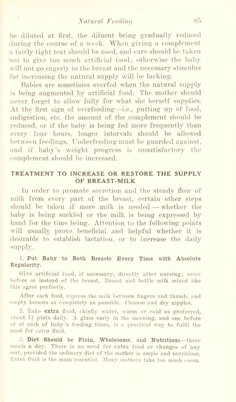 l)e diluted at first, tlie diluent being gradually reduced iluriug the (‘ourse of a week. AVheu giving a e()in])leinont a fairly tight teat should he used, aiul care should he taken not to give too umeli artilieial food; otherwise the hahy will not go eagerly to the breast and the necessary stininlus for increasing the natural sn])i)ly will he lacking. llahies are sometimes overfed when the natural supi)ly is being augmented by artificial food. The mother shoidd never forget to allow fully for what she herself sup])lies. At the first sign of overfeeding—^i.e., putting np of food, indigestion, etc. the amount of the complement should he reduced, or if the hahy is being fed more frequently than every four hours, longer intervals should he allowed between feedings, rnderfeediug must he guarded against, and if baby's weight progress is unsatisfactory the complement should he increased. TREATMENT TO INCREASE OR RESTORE THE SUPPLY OF BREAST-MILK In order to ]»romote secretion and the steady flow of milk from every part of the breast, certain other steps should he taken if more milk is needed — whether the hahy is being suckled or the ndlk is being expressed by hand for the time being. Attention to the following points will usually prove beneficial and helpful whether it is desirable to establish lactation, oi- to increase the daily supply. ]. Put Baby to Both Breasts Every Time with Absolute Regularity. Give artificial food, if necessary, directly after mirsing; never before or instead of the breast. Breast and bottle milk mixed like this agree perfectly. .\fter each feed, express the milk between fingers and thumb, and empty breasts as completely as possible. Cleanse and dry nipples. 2. Take extra fluid, chiefly water, warm or cold as preferred, about li ])ints daily. A glass early in the morning, and one before or at each of baby’s feeding times, is a practical way to fulfil the need for extra fluid. d. Diet Should be Plain, Wholesome, and Nutritious—three meals a day. There is no need for extra food or changes of :iny sort, provided the ordinary diet of the mother is ample and nutritious. Extra fluid is the main essential. Many mothers take too much cocoa.